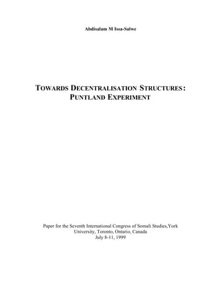 Abdisalam M Issa-Salwe




TOWARDS DECENTRALISATION STRUCTURES :
        PUNTLAND EXPERIMENT




 Paper for the Seventh International Congress of Somali Studies,York
                 University, Toronto, Ontario, Canada
                            July 8-11, 1999
 