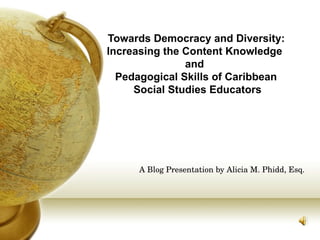 “Towards Democracy and Diversity:
 Increasing the Content Knowledge
                and
   Pedagogical Skills of Caribbean
      Social Studies Educators




      A Blog Presentation by Alicia M. Phidd, Esq.
 
