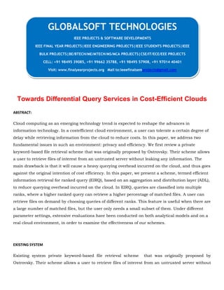 Towards Differential Query Services in Cost-Efficient Clouds
ABSTRACT:
Cloud computing as an emerging technology trend is expected to reshape the advances in
information technology. In a costefficient cloud environment, a user can tolerate a certain degree of
delay while retrieving information from the cloud to reduce costs. In this paper, we address two
fundamental issues in such an environment: privacy and efficiency. We first review a private
keyword-based file retrieval scheme that was originally proposed by Ostrovsky. Their scheme allows
a user to retrieve files of interest from an untrusted server without leaking any information. The
main drawback is that it will cause a heavy querying overhead incurred on the cloud, and thus goes
against the original intention of cost efficiency. In this paper, we present a scheme, termed efficient
information retrieval for ranked query (EIRQ), based on an aggregation and distribution layer (ADL),
to reduce querying overhead incurred on the cloud. In EIRQ, queries are classified into multiple
ranks, where a higher ranked query can retrieve a higher percentage of matched files. A user can
retrieve files on demand by choosing queries of different ranks. This feature is useful when there are
a large number of matched files, but the user only needs a small subset of them. Under different
parameter settings, extensive evaluations have been conducted on both analytical models and on a
real cloud environment, in order to examine the effectiveness of our schemes.
EXISTING SYSTEM
Existing system private keyword-based file retrieval scheme that was originally proposed by
Ostrovsky. Their scheme allows a user to retrieve files of interest from an untrusted server without
GLOBALSOFT TECHNOLOGIES
IEEE PROJECTS & SOFTWARE DEVELOPMENTS
IEEE FINAL YEAR PROJECTS|IEEE ENGINEERING PROJECTS|IEEE STUDENTS PROJECTS|IEEE
BULK PROJECTS|BE/BTECH/ME/MTECH/MS/MCA PROJECTS|CSE/IT/ECE/EEE PROJECTS
CELL: +91 98495 39085, +91 99662 35788, +91 98495 57908, +91 97014 40401
Visit: www.finalyearprojects.org Mail to:ieeefinalsemprojects@gmail.com
 