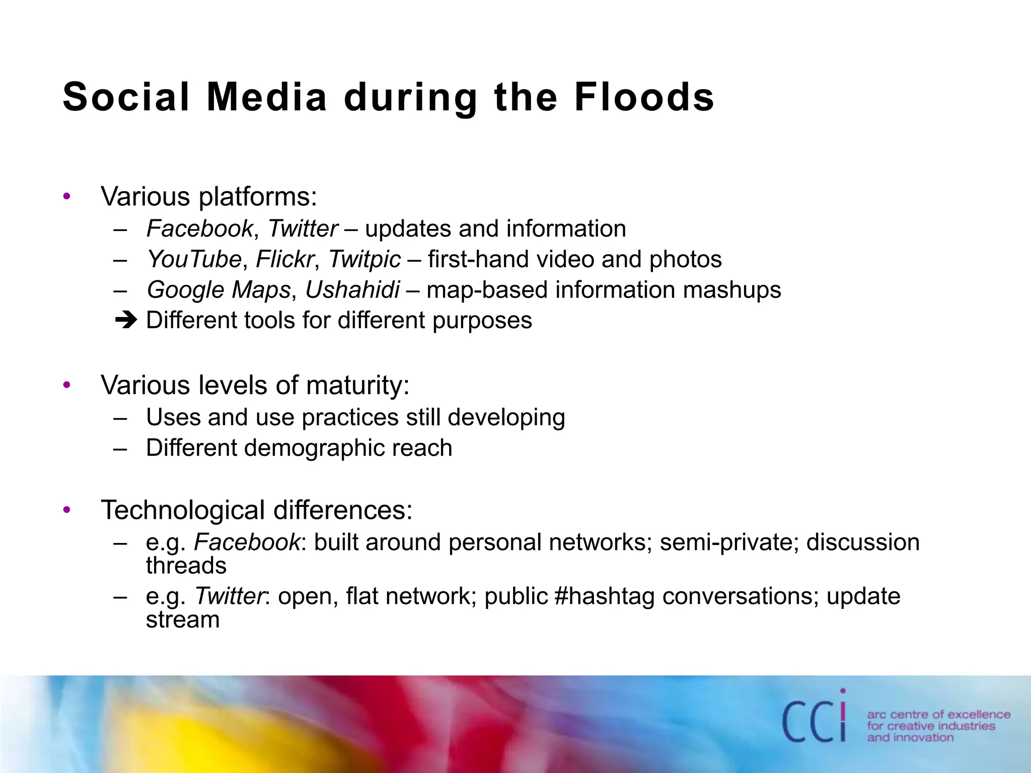 Social Media during the FloodsVarious platforms:Facebook, Twitter – updates and informationYouTube, Flickr, Twitpic – first-hand video and photosGoogle Maps, Ushahidi – map-based information mashupsDifferent tools for different purposesVarious levels of maturity:Uses and use practices still developingDifferent demographic reachTechnological differences:e.g. Facebook: built around personal networks; semi-private; discussion threadse.g. Twitter: open, flat network; public #hashtag conversations; update stream