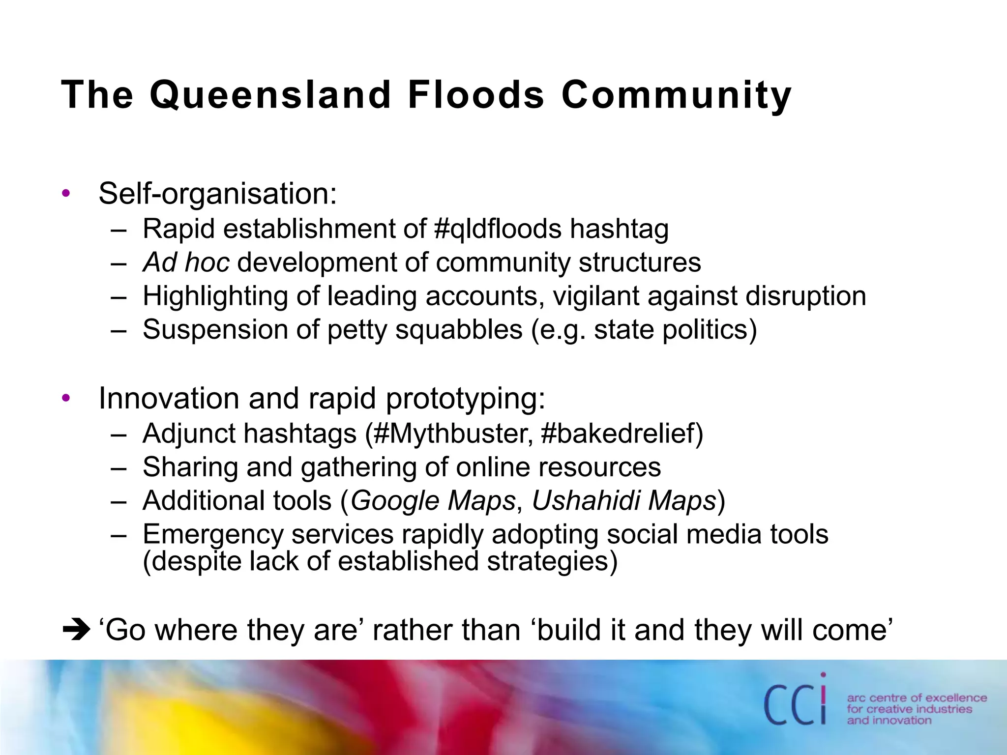 The Queensland Floods CommunitySelf-organisation:Rapid establishment of #qldfloodshashtagAd hoc development of community structuresHighlighting of leading accounts, vigilant against disruptionSuspension of petty squabbles (e.g. state politics)Innovation and rapid prototyping:Adjunct hashtags (#Mythbuster, #bakedrelief)Sharing and gathering of online resourcesAdditional tools (Google Maps, Ushahidi Maps)Emergency services rapidly adopting social media tools (despite lack of established strategies)	‘Go where they are’ rather than ‘build it and they will come’