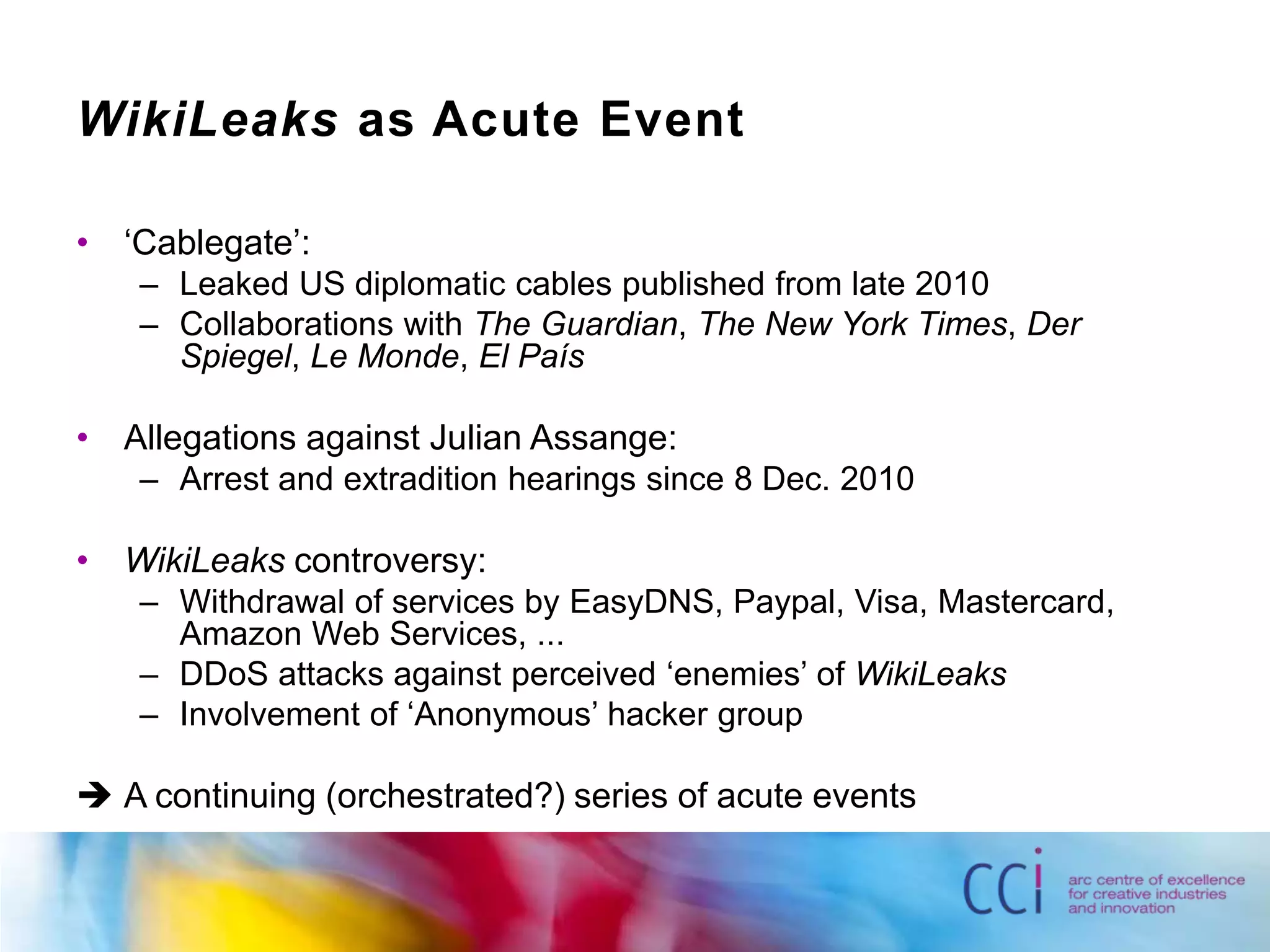 WikiLeaks as Acute Event‘Cablegate’:Leaked US diplomatic cables published from late 2010Collaborations with The Guardian, The New York Times, Der Spiegel, Le Monde, El PaísAllegations against Julian Assange:Arrest and extradition hearings since 8 Dec. 2010WikiLeaks controversy:Withdrawal of services by EasyDNS, Paypal, Visa, Mastercard, Amazon Web Services, ...DDoS attacks against perceived ‘enemies’ of WikiLeaksInvolvement of ‘Anonymous’ hacker group	A continuing (orchestrated?) series of acute events