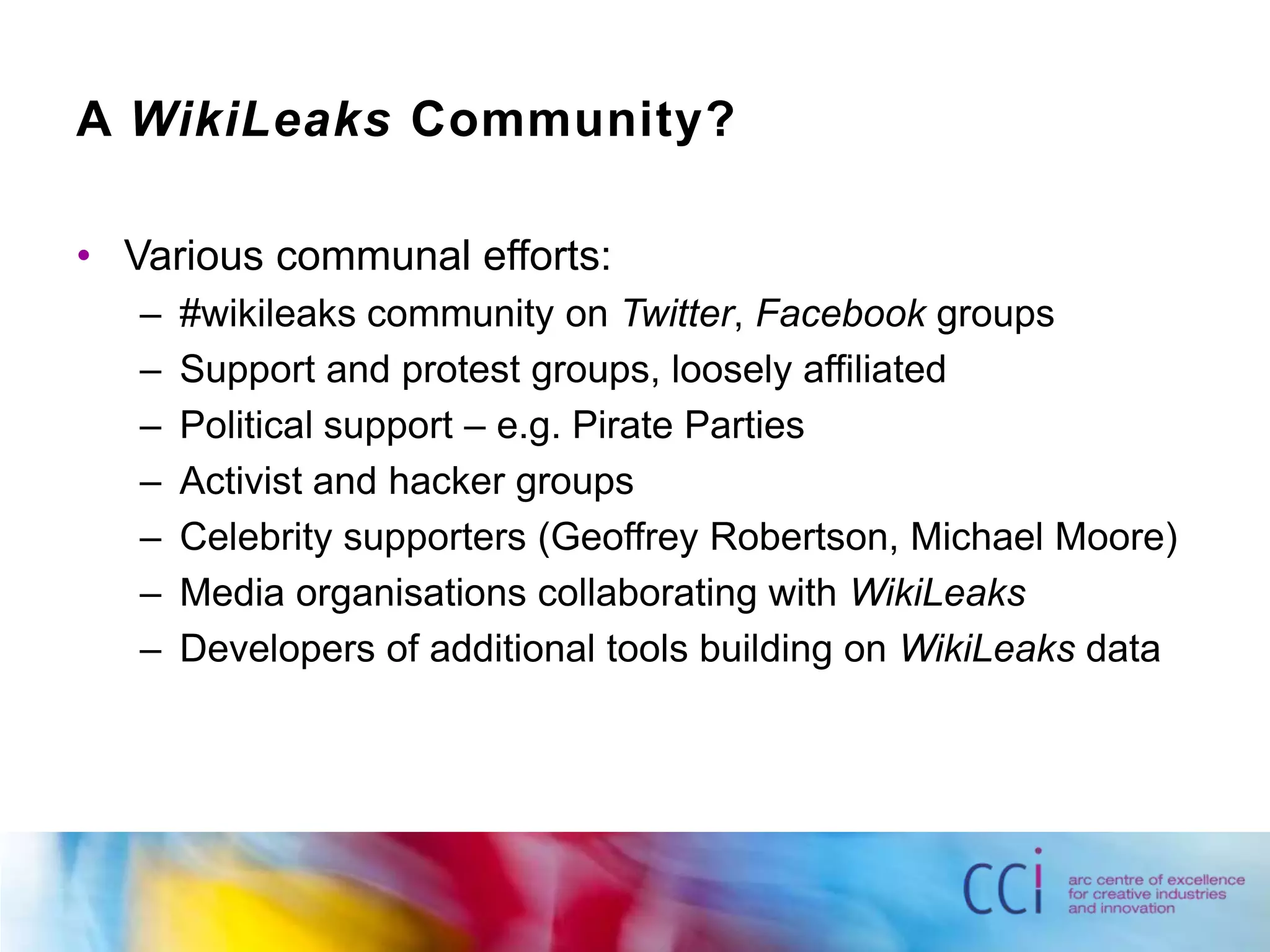 A WikiLeaks Community?Various communal efforts:#wikileaks community on Twitter, Facebook groupsSupport and protest groups, loosely affiliatedPolitical support – e.g. Pirate PartiesActivist and hacker groupsCelebrity supporters (Geoffrey Robertson, Michael Moore)Media organisations collaborating with WikiLeaksDevelopers of additional tools building on WikiLeaks data