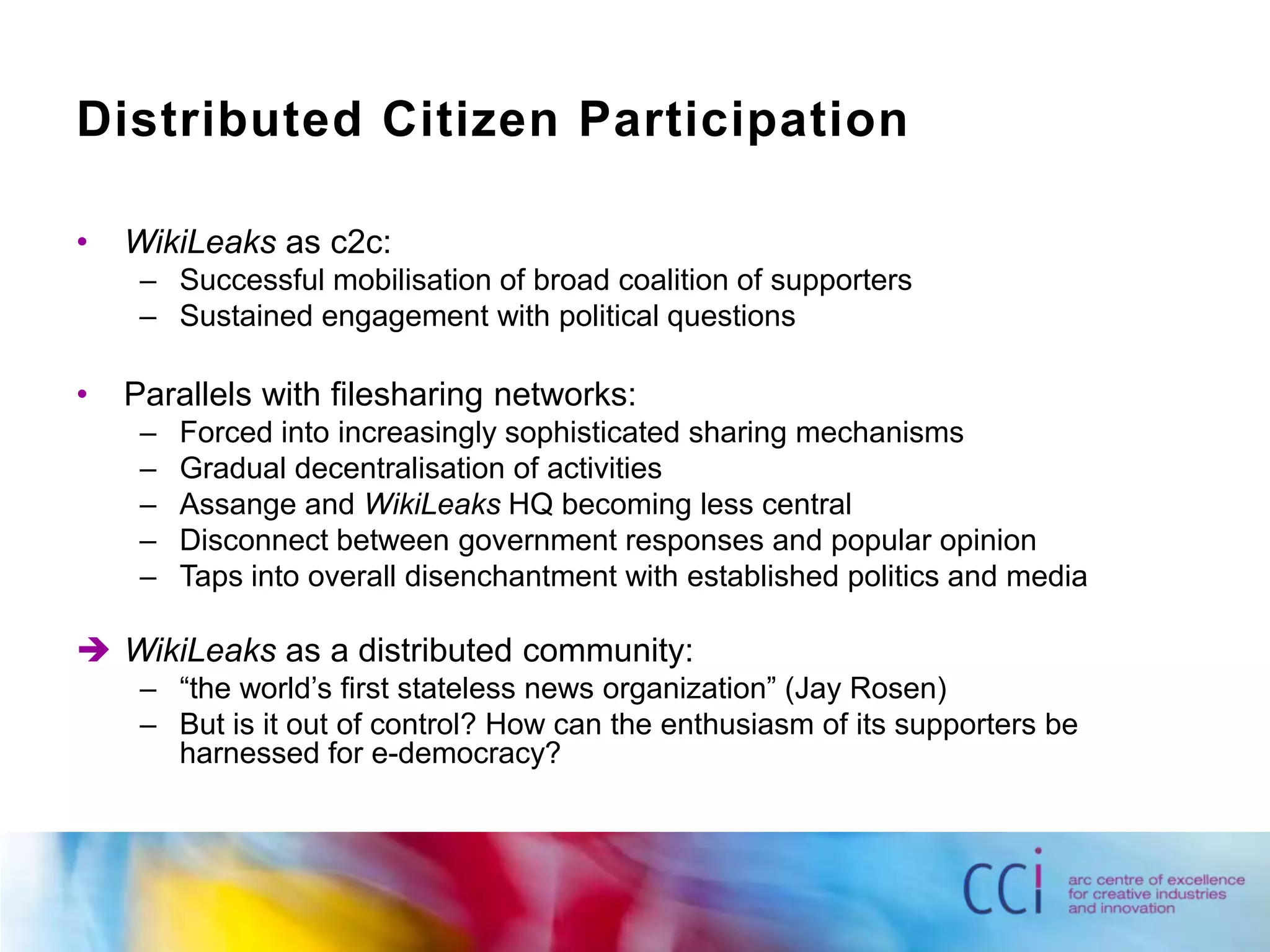 Distributed Citizen ParticipationWikiLeaks as c2c:Successful mobilisation of broad coalition of supportersSustained engagement with political questionsParallels with filesharing networks:Forced into increasingly sophisticated sharing mechanismsGradual decentralisation of activitiesAssange and WikiLeaks HQ becoming less centralDisconnect between government responses and popular opinionTaps into overall disenchantment with established politics and mediaWikiLeaks as a distributed community:“the world’s first stateless news organization” (Jay Rosen)But is it out of control? How can the enthusiasm of its supporters be harnessed for e-democracy?