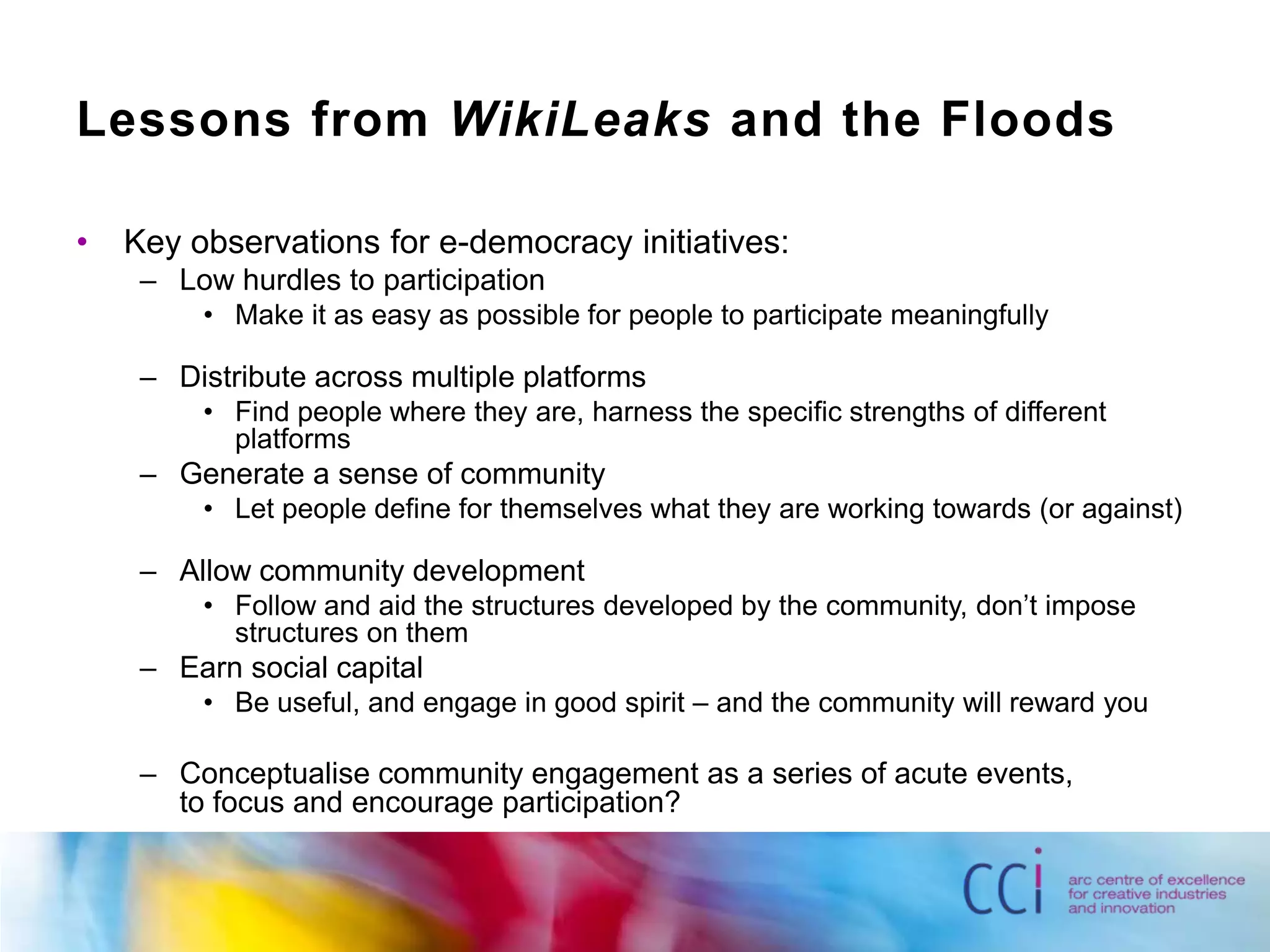 Lessons from WikiLeaks and the Floods Key observations for e-democracy initiatives:Low hurdles to participationMake it as easy as possible for people to participate meaningfullyDistribute across multiple platformsFind people where they are, harness the specific strengths of different platformsGenerate a sense of communityLet people define for themselves what they are working towards (or against)Allow community developmentFollow and aid the structures developed by the community, don’t impose structures on themEarn social capitalBe useful, and engage in good spirit – and the community will reward youConceptualise community engagement as a series of acute events, to focus and encourage participation?