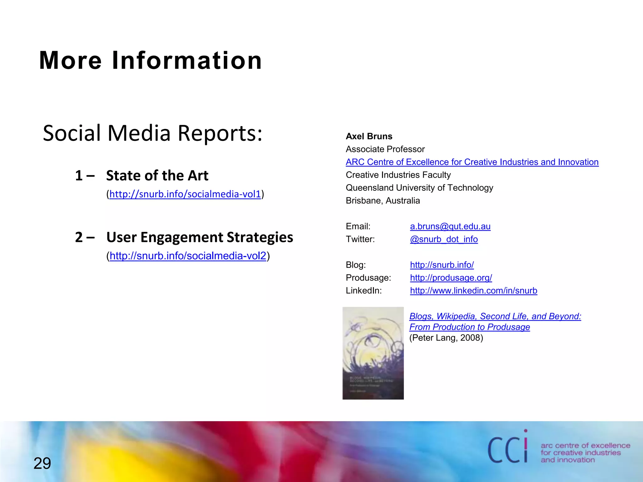 More InformationSocial Media Reports:1 – 	State of the Art	(http://snurb.info/socialmedia-vol1)2 – 	User Engagement Strategies	(http://snurb.info/socialmedia-vol2)Axel BrunsAssociate ProfessorARC Centre of Excellence for Creative Industries and InnovationCreative Industries FacultyQueensland University of TechnologyBrisbane, AustraliaEmail:	a.bruns@qut.edu.auTwitter: 	@snurb_dot_infoBlog: 		http://snurb.info/Produsage:	http://produsage.org/LinkedIn:	http://www.linkedin.com/in/snurbBlogs, Wikipedia, Second Life, and Beyond:From Production to Produsage(Peter Lang, 2008)29
