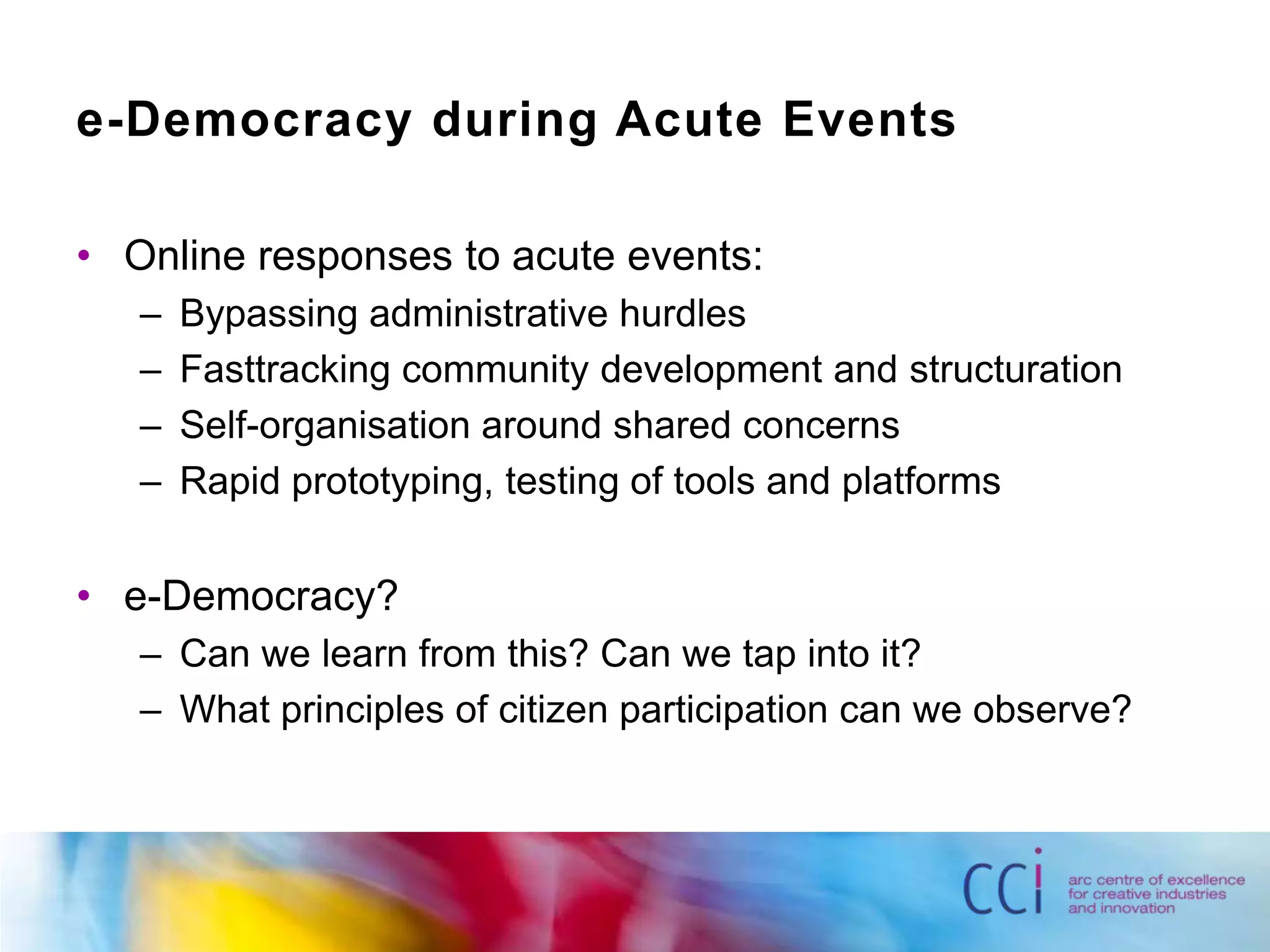 e-Democracy during Acute EventsOnline responses to acute events:Bypassing administrative hurdlesFasttracking community development and structurationSelf-organisation around shared concernsRapid prototyping, testing of tools and platformse-Democracy?Can we learn from this? Can we tap into it?What principles of citizen participation can we observe?