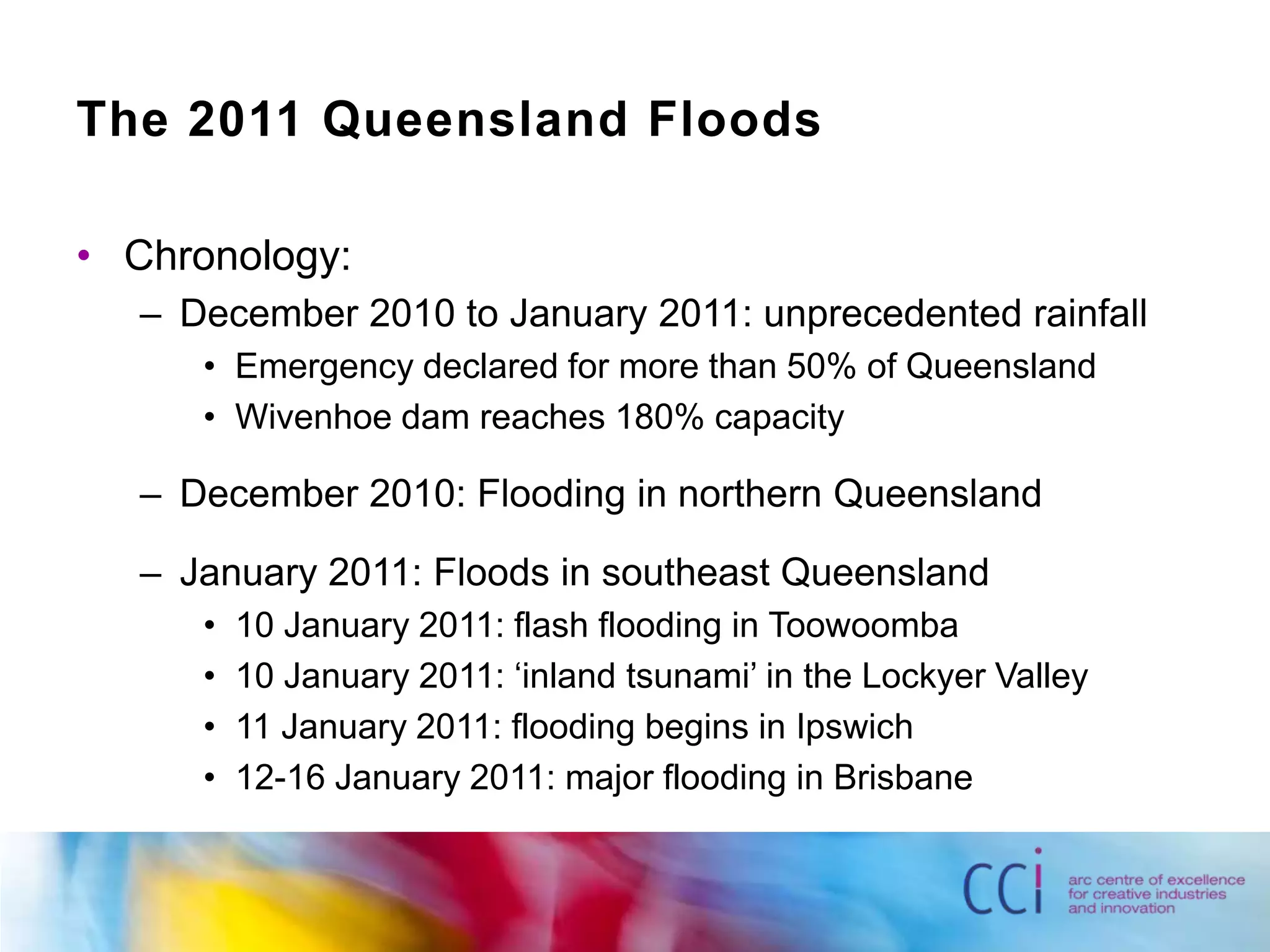 The 2011 Queensland FloodsChronology:December 2010 to January 2011: unprecedented rainfallEmergency declared for more than 50% of QueenslandWivenhoe dam reaches 180% capacityDecember 2010: Flooding in northern QueenslandJanuary 2011: Floods in southeast Queensland10 January 2011: flash flooding in Toowoomba10 January 2011: ‘inland tsunami’ in the Lockyer Valley11 January 2011: flooding begins in Ipswich12-16 January 2011: major flooding in Brisbane