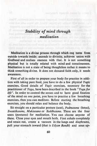 Stability of mind through
meditation
Meditation is a divine process through which on? turns from
outside towards inside; ascends to divinity, achieves union .with
Godhead and realises oneness with that. It is not something
physical but is totally related with mind and consciousness.
Meditation is not a state of being thoughtless rather it means to
think something divine. It does not demand faith only, it needs
awareness.
First of all in order to prepare your body for practice in addi-
tion with taking pure food, you have to do a few physical Yogic
exercises. Good details of Yogic exercises, necessary for the
practitioner of Yoga, have been described in the book "Yoga for
life". In order to control the senses and to have good fixation
of the mind on one point, you have to practise a few breathing
exercises, then you can meditate. Before starting the breathing
exercises, you should relax and balance the body.
Sit straight on a particular posture (seat), Padmasana (lotus),
Swastikasana, Muktasana or Saddhasana. These are the four
seats (postures) for meditation. You can choose anyone of
these. Close your eyes and mouth both. First exhale completely
and retain out, create a vacuum in the lungs and diaphrams,
pull your stomach inward (that is Udyan BandK) and anus up-
60
 