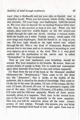 Stability of mind through meditation 61
ward (that is Mulbandh) and put your chin on thyroid, tnat is
Jalandher bandh. When you feel uneasy, inhale slowly, thinking
Om mentally. Fill your lungs and diaphragms, hold the breath
in. Put your chin on thyroid. Go on recitingPranava (Om) men-
tally. Stay in this position as long as you can. When you feel
uneasy, place your two middle fingers on the left nostril and
exhale through the right one slowly, creating a vacuum inside.
Hold the breath out a while. Feeling uneasy, inhale again. Fill
your lungs and diaphragms. Hold the breath in as long as you
can. Put your right thumb on the right nostril and exhale
through the left. This is one kind of Pranayama. Repeat this
process five to ten times and try to increase it according to your
own capacity up to twenty at the most. This is a very good
method for the purification of the nerves and is called
''Narishodhan" in Yogic terminology.
Now as you start meditation, your breathing should be
normal. Pay your attention to the breaths. Be aware, there are
sixteen points of energy in body. Try to watch and concentrate
upon them mentally from head to toes and reverse sequently.
(1) Start from the top of the head, at the thousand petalled
(Sahasrara) the "Brahmacakra." Then come to (2) the third
eye, the "Ajnacakra", that is inside, in the middle of the
eyebrows, this is stated as the abode of knowledge. Then come to
(3) the tip of the nose, (4) palate, (5) root of the tongue, (6) thy-
roid, (7) heart; (8) navel, (9) root of the generative organs, (10)
root of the anus, (11) thighs, (12) knees, (13) ankles, (14) heels
(15) soles and the (16) toes sequently. Watch all these points
mentally, slowly in a sequence. Then turn -in the reverse from
toes to the top of the head gradually in the same sequence.
This way, you will be conscious about all the main sixteen
centres of vital energy. Through this process, you can bring
your Prana (energy) from head to toes and again from toes to
 