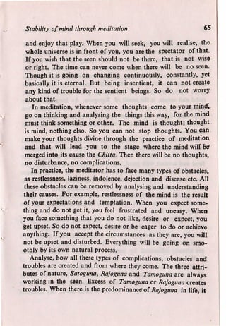 Stability of mind through meditation 65
and enjoy that play. When you will seek, you will realise, the
whole universe is in front of you, you are the spectator of that.
If you wish that the seen should not be there, that is not wise
or right. The time can never come when there will be no seen.
Though it is going on changing continuously, constantly, yet
basically it is eternal. But being insentient, it can not create
any kind of trouble for the sentient beings. So do not worry
about that.
In meditation, whenever some thoughts come to your mind",
go on thinking and analysing the things this way, for the mind
must think something or other. The mind is thought; thought
is mind, nothing elso. So you can not stop thoughts. You can
make your thoughts divine through the practice of meditation,
and that will lead you to the stage where the mind will bef
merged into its cause the Chitta Then there will be no thoughts,
no disturbance, no complications.
In practice, the meditator has to face many types of obstacles,
as restlessness, laziness, indolence, dejection and disease etc. All
these obstacles can be removed by analysing and understanding
their causes. For example, restlessness of the mind is the result
of your expectations and temptation. When you expect some-
thing and do not get it, you feel frustrated and uneasy. When
you face something that you do not like, desire or expect, you
get upset. So do not expect, desire or be eager to do or achieve
anything. If you accept the circumstances as they are, you will
not be upset and disturbed. Everything will be going on smo-
othly by its own natural process.
Analyse, how all these types of complications, obstacles and
troubles are created and from where they come. The three attri-
butes of nature, Satoguna, Rajoguna and Tamoguna are always
working in the seen. Excess of Tamoguna or Rajoguna creates
troubles. When there is the predominance' of Rajoguna in life, it
 
