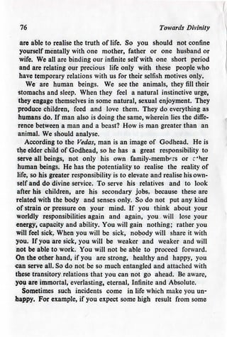 76 Towards Divinity
are able to realise the truth of life. So you should not confine
yourself mentally with one mother, father or one husband or
wife. We all are binding our infinite self with one short period
and are relating our precious life only with these people who
have temporary relations with us for their selfish motives only.
We are human beings. We see the animals, they fill their
stomachs and sleep. When they feel a natural instinctive urge,
they engage themselves in some natural, sexual enjoyment. They
produce children, feed and love them. They do everything as
humans do. If man also is doing the same, wherein lies the diffe-
rence between a man and a beast? How is man greater than an
animal. We should analyse.
According to the Vedas, man is an image of Godhead. He is
the elder child of Godhead, so he has a great responsibility to
serve all beings, not only his own family-members or c*her
human beings. He has the potentialityto realise the reality of
life, so his greater responsibility is to elevate and realise his own-
self and do divine service. To serve his relatives and to look
after his children, are his secondary jobs, because these are
related with the body and senses only. So do not put any kind
of strain or pressure on your mind. If you think about your
worldly responsibilities again and again, you will lose your
energy, capacity and ability. You will gain nothing; rather you
will feel sick. When you will be sick, nobody will share it with
you. If you are sick, you will be weaker and weaker and will
not be able to work. You will not be able to proceed forward.
On the other hand, if you are strong, healthy and happy, you
can serve all. So do not be so much entangled and attached with
these transitory relations that you can not go ahead. Be aware,
you are immortal, everlasting, eternal, Infinite and Absolute.
Sometimes such incidents come in life which make you un-
happy. For example, if you expect some high result from some
 