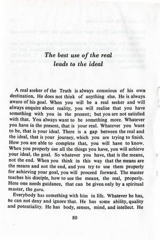 The best use of the real
leads to the ideal
A real sseker of the Truth is always conscious of his own
destination. He does not think of anything else. He is always
aware of his goal. When you will be a real seeker and will
always enquire about reality, you will realise that you have
something with you in the present; but you are not satisfied
with that. You always want to be something more. Whatever
you have in the present, that is your real. Whatever you Want
to be, that is your ideal. There is a gap between the real and
the ideal, that is your journey, which you are trying to finish.
How you are able to complete that, you will have to know.
When you properly use all the things you have, you will achieve
your ideal, the goal. So whatever you have, that is the means,
not the end. When you think in this way that the means are
the means and not the end, and you try to use them properly
for achieving your goal, you will proceed forward. The master
teaches his disciple, how to use the means, the real, properly.
Here one needs guidance, that can be given only by a spiritual
master, the guru.
Everybody has something with him in life. Whatever he has,
he can not deny and ignorethat. He has some ability, quality
and potentiality. He has body, senses, mind, and intellect. He
80
 