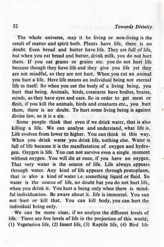 52 Towards Divinity
The whole universe, may it be living or non-living is the
result of matter and spirit both. Plants have life, there is no
doubt. Even bread and butter have life. They are full of life,
but when you eat bread and butter, drink milk, you do not hurt
them. If you eat grams or grains etc. you do not hurt life
because though they have life and they give you life yet they
are not mindful, so they are not hurt. When you cut an animal
you hurt a life. Here life means an individual being not eternal
life in itself. So when you cut the body of a living being, you
hurt that being. Animals, birds, creatures have bodies, brains,
minds, as they have eyes and ears. So in order to get meat or
flesh, if you kill the animals, birds and creatures etc., you hurt
them, there is no doubt. To hurt some living being is against
divine law, so it is a sin.
Some people think that even if we drink water, that is also
killing a life. We can analyse and understand, what life is.
Life evolves from lower to higher. You can think in this way.
When you drink water you drink life, nothing else. Water is
full of life because it is the manifestation of oxygen and hydro-
gen. Oxygen is life. You can not survive even a single moment
without oxygen. You wili die at once, if you have no oxygen.
That very water is the source of life. Life always appears
through water. Any kind of life appears through protoplasm,
that is also a kind of water i.e. something liquid or fluid. So
water is the source of life, no doubt but you do not hurt life,
when you drink it. You hurt a being only when there is mind-
ful individuation. Be aware about it. life is immortal. You can
not hurt or kill that. You can kill body, you can hurt the
individual being only.
We can be more clear, if we analyse the different levels of
life. There are five levels of life in the projection of this world;
(1) Vegetarion life, (2) Insect life, (3) Raptile life, (4) Bird life
 