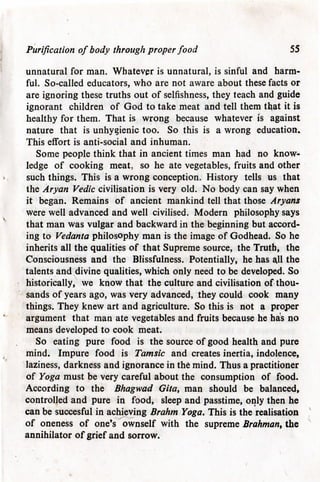 Purification of body through proper food 55
unnatural for man. Whatever is unnatural, is sinful and harm-
ful. So-called educators, who are not aware about these facts or
are ignoring these truths out of selfishness, they teach and guide
ignorant children of God to take meat and tell them that it is
healthy for them. That is wrong because whatever is against
nature that is unhygienic too. So this is a wrong education.
This effort is anti-social and inhuman.
Some people think that in ancient times man had no know-
ledge of cooking meat, so he ate vegetables, fruits and other
such things. This is a wrong conception. History tells us that
the Aryan Vedic civilisation is very old. No body can say when
it began. Remains of ancient mankind tell that those Aryans
were well advanced and well civilised. Modern philosophy says
that man was vulgar and backward in the beginning but accord-
ing to Vedanta philosophy man is the image of Godhead. So he
inherits all the qualities of that Supreme source, the Truth, the
Consciousness and the Blissfulness. Potentially, he has ajl the
talents and divine qualities, which only need to be developed. So
historically, we know that the culture and civilisation of thou-
sands of years ago, was very advanced, they could cook many
things. They knew art and agriculture. So this is not a proper
argument that man ate vegetables and fruits because he has no
means developed to cook meat.
So eating pure food is the source of good health and pure
mind. Impure food is Tamsic and creates inertia, indolence,
laziness, darkness and ignorance in the mind. Thus a practitioner
of Yoga must be very careful about the consumption of food.
According to the Bhagwad Gita, man should be balanced,
controlled and pure in food, sleep and passtime, only then he
can be succesful in achieving Brahm Yoga. This is the realisation
of oneness of one's ownself with the supreme Brahman, the
annihilator of grief and sorrow.
 