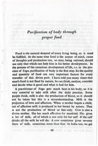 Purification of body through
proper food
Food is the natural demand of every living being, so it must
be fulfilled. At the same time food is the source of mind, cause
of thoughts and production too, so man, being rational, should
use only that which can help him in his better development. In
the process of the conscious development of life, i.e. in the pra-
ctice of Yoga, purification of body is the first step. So the quality
and quantity of food are very important factors for every
traveller of this divine path. 1 have told you many times that
man's food is not fixed by nature, he can think, analyse, consider
and decide what is good and what is bad for him.
A practitioner of Yoga gets much heat in his body, so it is
very essential to take milk after the daily practice. Some
people think, milk is also the production of blood, so it should
not be taken but this is a misunderstanding. Milk is the
projection of love and affection. When a mother begets a child,
out of affection milk is produced in her breast by nature. That
is not the production of blood or fats only. Cow is also a
divine mother. She has much affection for mankind. She gives
a lot of milk, all of which is not only for her calf. If the calf
drinks all the milk he will die. A cow sometimes gives seventy
liters of milk, sometimesmore than that. In India too, we get
49
 