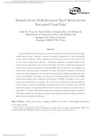 Towards Secure Multi-Keyword Top-k Retrieval over
Encrypted Cloud Data∗
Jiadi Yu, Peng Lu, Yanmin Zhu, Guangtao Xue and Minglu Li
Department of Computer Science and Engineering
Shanghai Jiao Tong University
Shanghai 200240, P.R. China
Abstract
Cloud computing has emerging as a promising pattern for data outsourcing and high-
quality data services. However, concerns of sensitive information on cloud potentially
causes privacy problems. Data encryption protects data security to some extent, but
at the cost of compromised eﬃciency. Searchable symmetric encryption (SSE) allows
retrieval of encrypted data over cloud. In this paper, we focus on addressing data privacy
issues using searchable symmetric encryption (SSE). For the ﬁrst time, we formulate the
privacy issue from the aspect of similarity relevance and scheme robustness. We observe
that server-side ranking based on order-preserving encryption (OPE) inevitably leaks data
privacy. To eliminate the leakage, we propose a two-round searchable encryption (TRSE)
scheme that supports top-k multi-keyword retrieval. In TRSE, we employ a vector space
model and homomorphic encryption. The vector space model helps to provide suﬃcient
search accuracy, and the homomorphic encryption enables users to involve in the ranking
while the majority of computing work is done on the server side by operations only on
ciphertext. As a result, information leakage can be eliminated and data security is ensured.
Thorough security and performance analysis show that the proposed scheme guarantees
high security and practical eﬃciency.
Index Terms: Cloud, data privacy, ranking, similarity relevance, homomorphic encryption,
vector space model
∗
This work was supported in part by Shanghai Pu Jiang Talents Program (10PJ1405800), NSFC (No.
61170238, 60903190, 61027009). Emails: {jiadiyu, perlony, yzhu, gt xue, mlli}@sjtu.edu.cn.
1
Digital Object Indentifier 10.1109/TDSC.2013.9 1545-5971/13/$31.00 © 2013 IEEE
IEEE TRANSACTIONS ON DEPEDABLE AND SECURE COMPUTING
This article has been accepted for publication in a future issue of this journal, but has not been fully edited. Content may change prior to final publication.
 