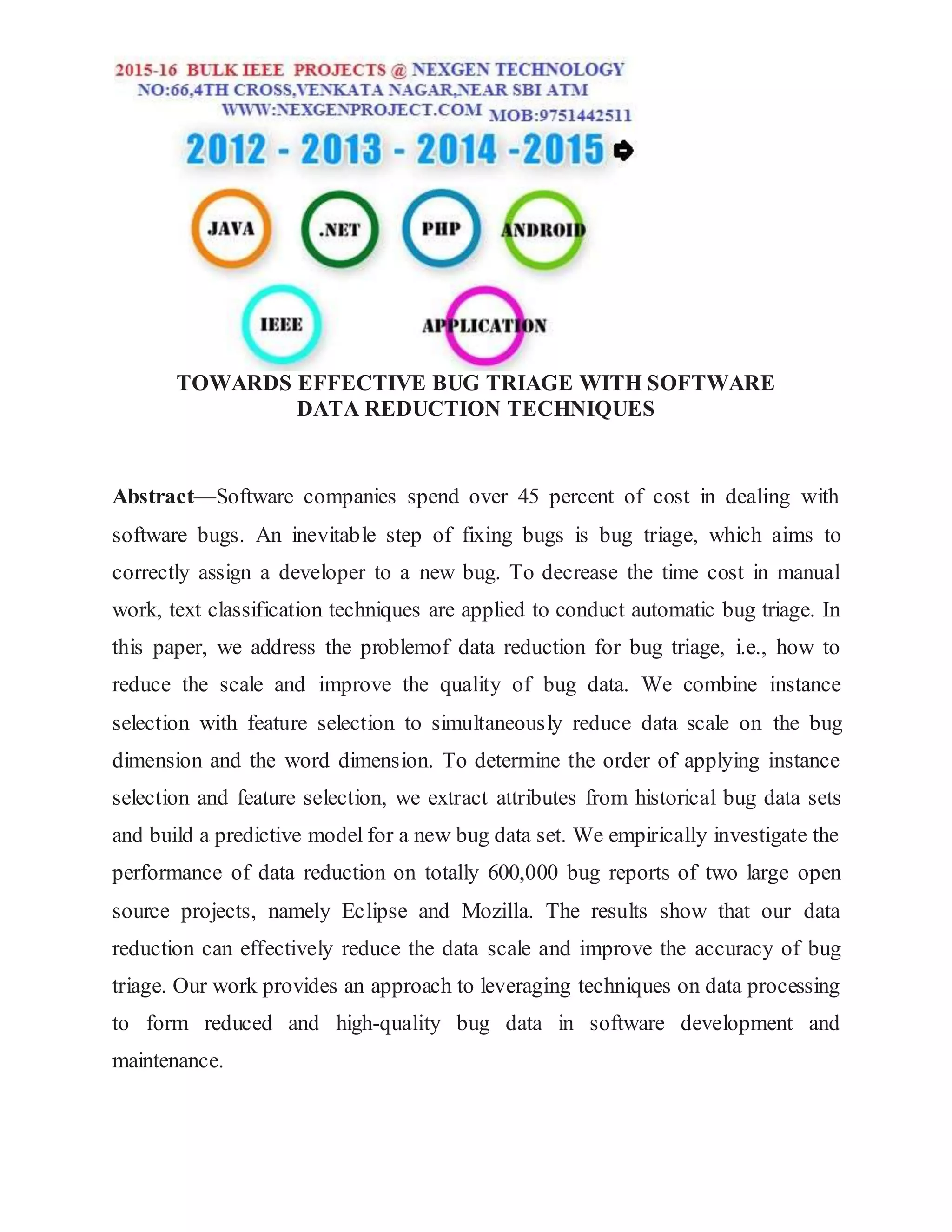 TOWARDS EFFECTIVE BUG TRIAGE WITH SOFTWARE
DATA REDUCTION TECHNIQUES
Abstract—Software companies spend over 45 percent of cost in dealing with
software bugs. An inevitable step of fixing bugs is bug triage, which aims to
correctly assign a developer to a new bug. To decrease the time cost in manual
work, text classification techniques are applied to conduct automatic bug triage. In
this paper, we address the problemof data reduction for bug triage, i.e., how to
reduce the scale and improve the quality of bug data. We combine instance
selection with feature selection to simultaneously reduce data scale on the bug
dimension and the word dimension. To determine the order of applying instance
selection and feature selection, we extract attributes from historical bug data sets
and build a predictive model for a new bug data set. We empirically investigate the
performance of data reduction on totally 600,000 bug reports of two large open
source projects, namely Eclipse and Mozilla. The results show that our data
reduction can effectively reduce the data scale and improve the accuracy of bug
triage. Our work provides an approach to leveraging techniques on data processing
to form reduced and high-quality bug data in software development and
maintenance.
 