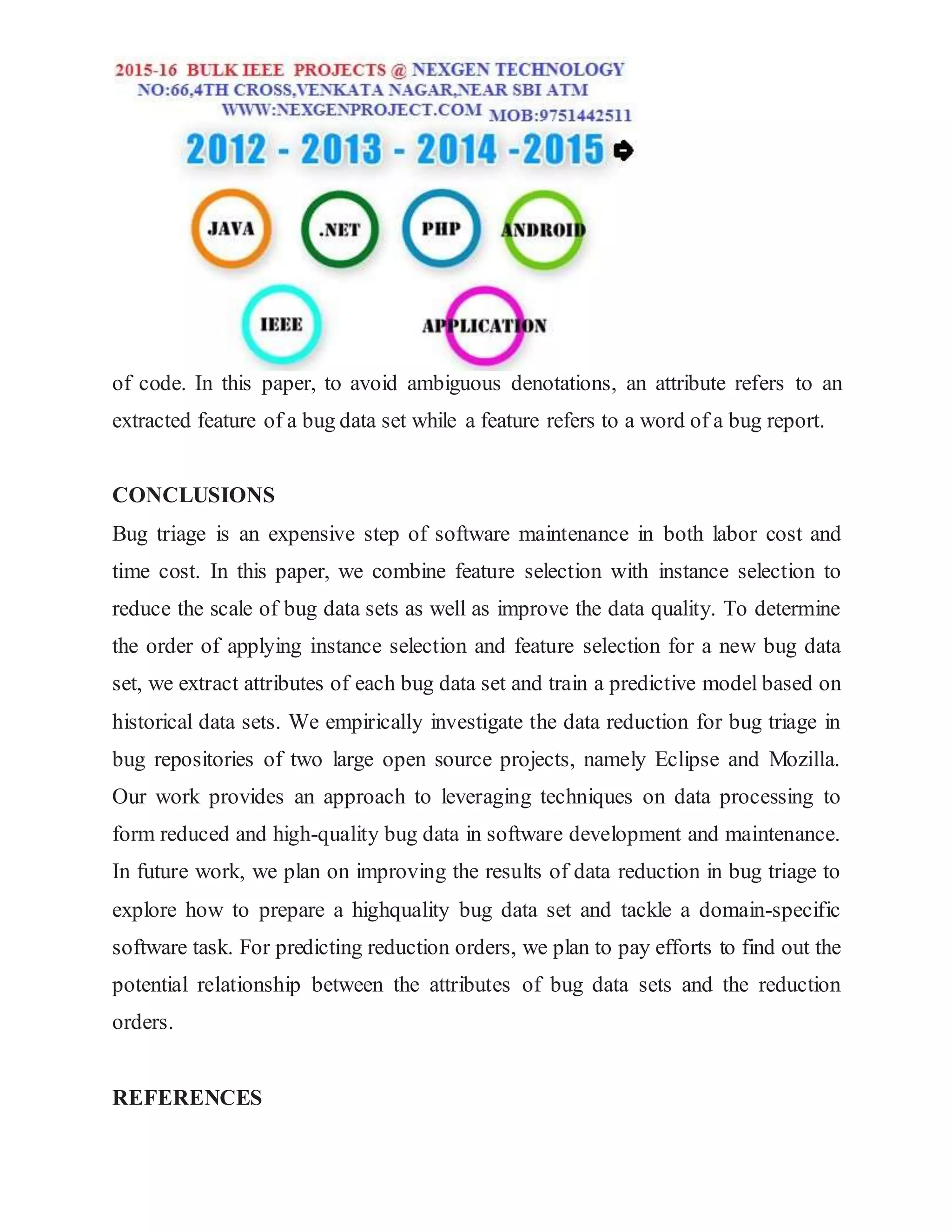 of code. In this paper, to avoid ambiguous denotations, an attribute refers to an
extracted feature of a bug data set while a feature refers to a word of a bug report.
CONCLUSIONS
Bug triage is an expensive step of software maintenance in both labor cost and
time cost. In this paper, we combine feature selection with instance selection to
reduce the scale of bug data sets as well as improve the data quality. To determine
the order of applying instance selection and feature selection for a new bug data
set, we extract attributes of each bug data set and train a predictive model based on
historical data sets. We empirically investigate the data reduction for bug triage in
bug repositories of two large open source projects, namely Eclipse and Mozilla.
Our work provides an approach to leveraging techniques on data processing to
form reduced and high-quality bug data in software development and maintenance.
In future work, we plan on improving the results of data reduction in bug triage to
explore how to prepare a highquality bug data set and tackle a domain-specific
software task. For predicting reduction orders, we plan to pay efforts to find out the
potential relationship between the attributes of bug data sets and the reduction
orders.
REFERENCES
 