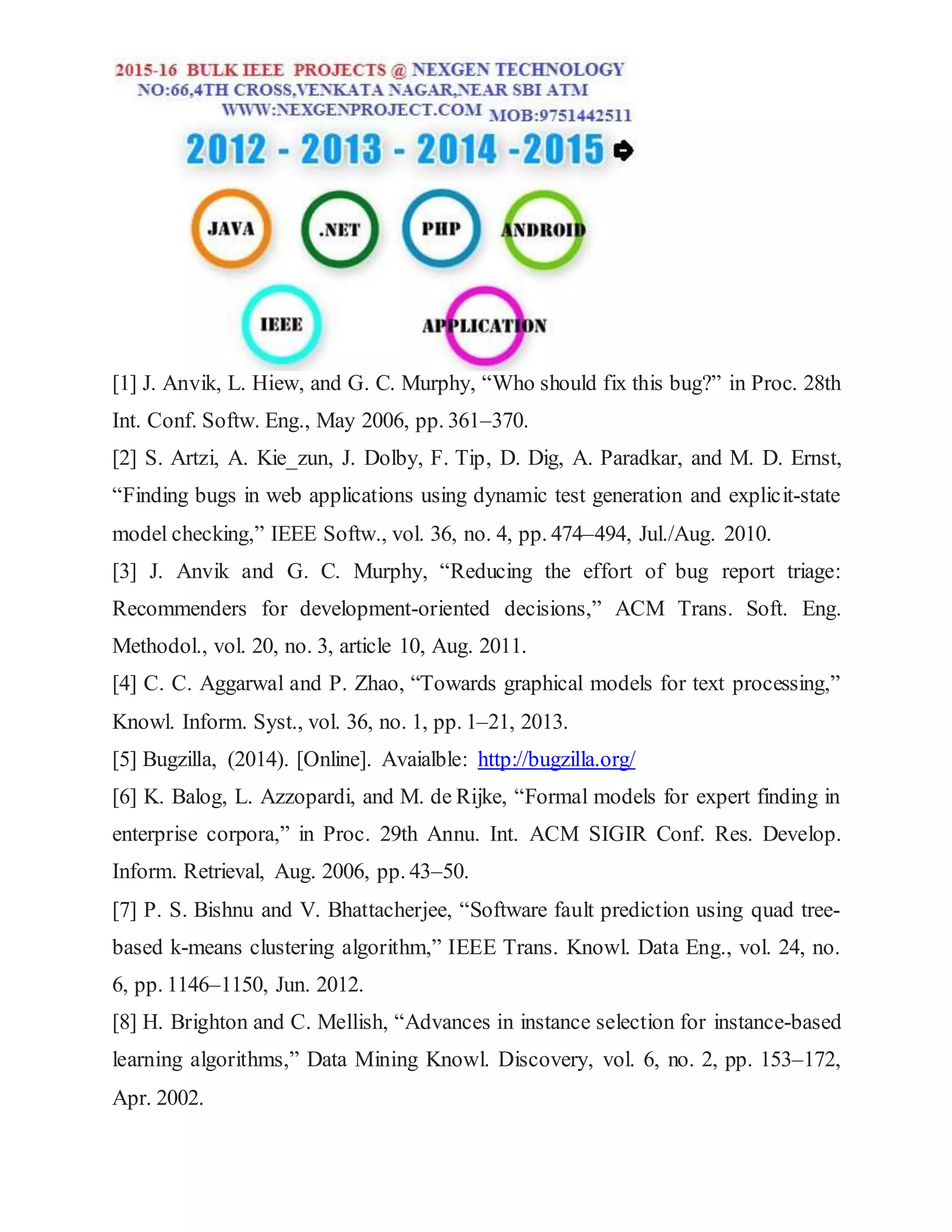 [1] J. Anvik, L. Hiew, and G. C. Murphy, “Who should fix this bug?” in Proc. 28th
Int. Conf. Softw. Eng., May 2006, pp. 361–370.
[2] S. Artzi, A. Kie_zun, J. Dolby, F. Tip, D. Dig, A. Paradkar, and M. D. Ernst,
“Finding bugs in web applications using dynamic test generation and explicit-state
model checking,” IEEE Softw., vol. 36, no. 4, pp. 474–494, Jul./Aug. 2010.
[3] J. Anvik and G. C. Murphy, “Reducing the effort of bug report triage:
Recommenders for development-oriented decisions,” ACM Trans. Soft. Eng.
Methodol., vol. 20, no. 3, article 10, Aug. 2011.
[4] C. C. Aggarwal and P. Zhao, “Towards graphical models for text processing,”
Knowl. Inform. Syst., vol. 36, no. 1, pp. 1–21, 2013.
[5] Bugzilla, (2014). [Online]. Avaialble: http://bugzilla.org/
[6] K. Balog, L. Azzopardi, and M. de Rijke, “Formal models for expert finding in
enterprise corpora,” in Proc. 29th Annu. Int. ACM SIGIR Conf. Res. Develop.
Inform. Retrieval, Aug. 2006, pp. 43–50.
[7] P. S. Bishnu and V. Bhattacherjee, “Software fault prediction using quad tree-
based k-means clustering algorithm,” IEEE Trans. Knowl. Data Eng., vol. 24, no.
6, pp. 1146–1150, Jun. 2012.
[8] H. Brighton and C. Mellish, “Advances in instance selection for instance-based
learning algorithms,” Data Mining Knowl. Discovery, vol. 6, no. 2, pp. 153–172,
Apr. 2002.
 