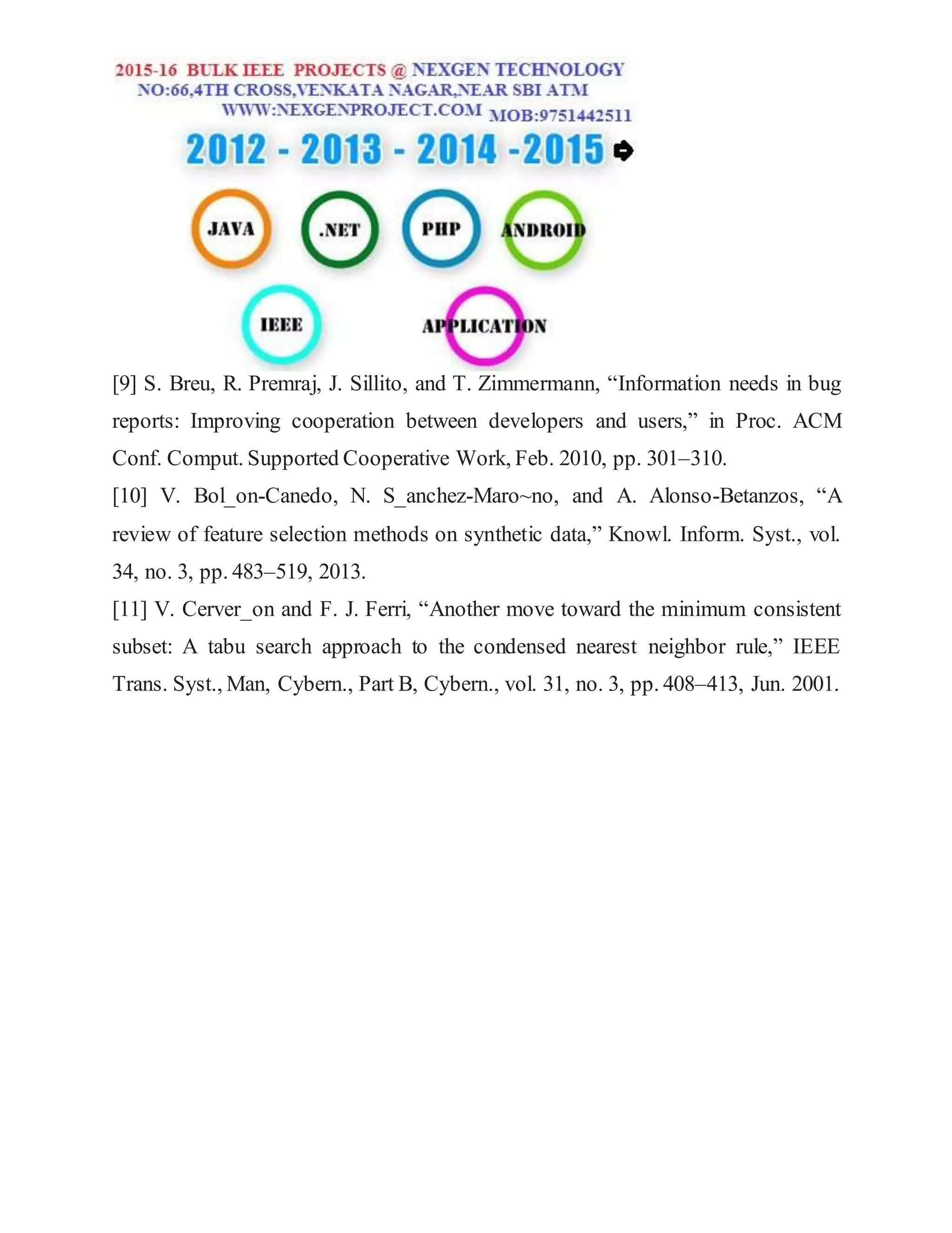 [9] S. Breu, R. Premraj, J. Sillito, and T. Zimmermann, “Information needs in bug
reports: Improving cooperation between developers and users,” in Proc. ACM
Conf. Comput. Supported Cooperative Work, Feb. 2010, pp. 301–310.
[10] V. Bol_on-Canedo, N. S_anchez-Maro~no, and A. Alonso-Betanzos, “A
review of feature selection methods on synthetic data,” Knowl. Inform. Syst., vol.
34, no. 3, pp. 483–519, 2013.
[11] V. Cerver_on and F. J. Ferri, “Another move toward the minimum consistent
subset: A tabu search approach to the condensed nearest neighbor rule,” IEEE
Trans. Syst., Man, Cybern., Part B, Cybern., vol. 31, no. 3, pp. 408–413, Jun. 2001.
 