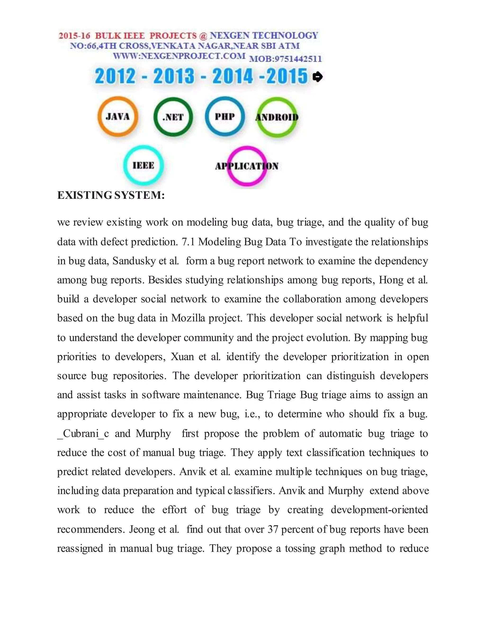 EXISTING SYSTEM:
we review existing work on modeling bug data, bug triage, and the quality of bug
data with defect prediction. 7.1 Modeling Bug Data To investigate the relationships
in bug data, Sandusky et al. form a bug report network to examine the dependency
among bug reports. Besides studying relationships among bug reports, Hong et al.
build a developer social network to examine the collaboration among developers
based on the bug data in Mozilla project. This developer social network is helpful
to understand the developer community and the project evolution. By mapping bug
priorities to developers, Xuan et al. identify the developer prioritization in open
source bug repositories. The developer prioritization can distinguish developers
and assist tasks in software maintenance. Bug Triage Bug triage aims to assign an
appropriate developer to fix a new bug, i.e., to determine who should fix a bug.
_Cubrani_c and Murphy first propose the problem of automatic bug triage to
reduce the cost of manual bug triage. They apply text classification techniques to
predict related developers. Anvik et al. examine multiple techniques on bug triage,
including data preparation and typical classifiers. Anvik and Murphy extend above
work to reduce the effort of bug triage by creating development-oriented
recommenders. Jeong et al. find out that over 37 percent of bug reports have been
reassigned in manual bug triage. They propose a tossing graph method to reduce
 