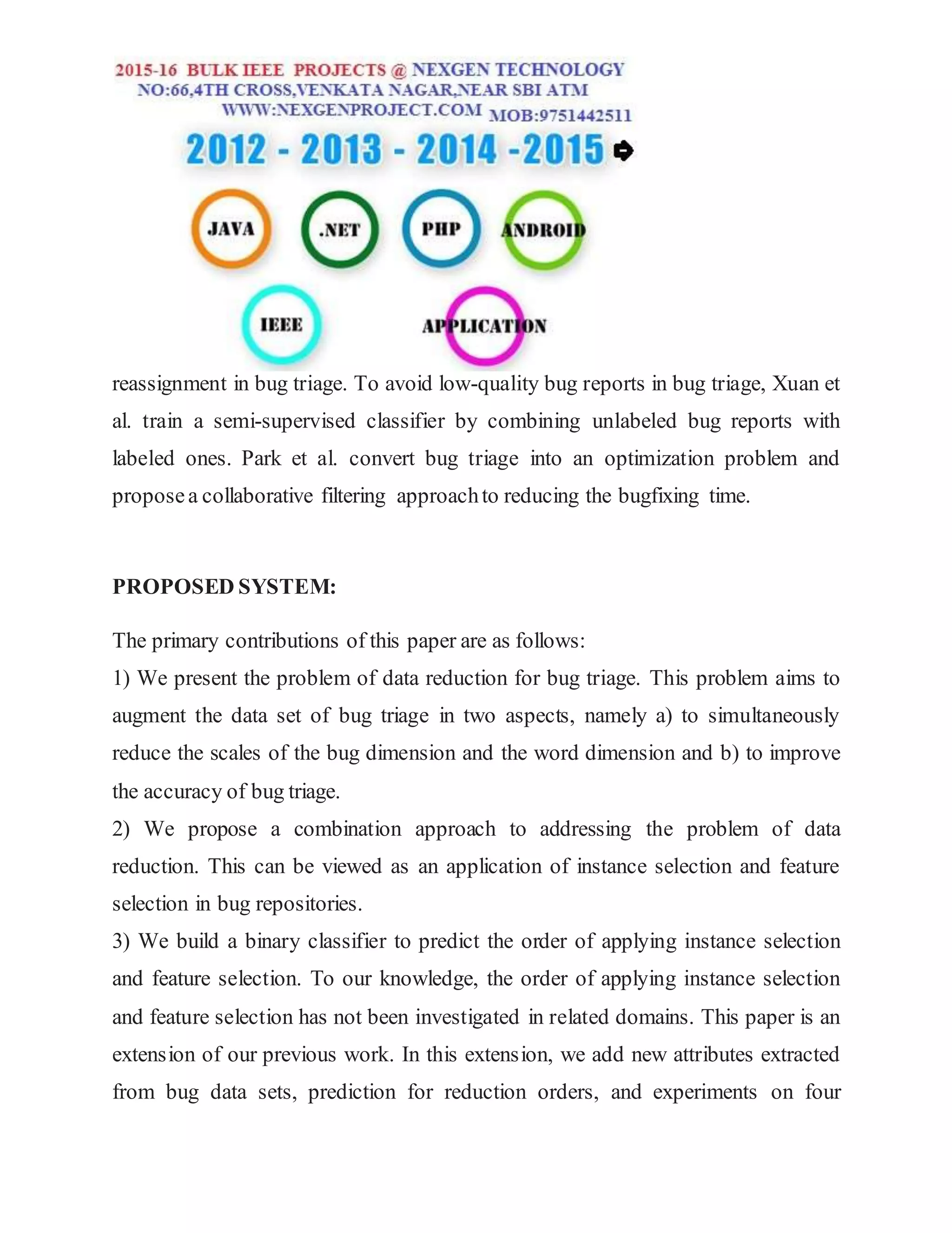 reassignment in bug triage. To avoid low-quality bug reports in bug triage, Xuan et
al. train a semi-supervised classifier by combining unlabeled bug reports with
labeled ones. Park et al. convert bug triage into an optimization problem and
proposea collaborative filtering approachto reducing the bugfixing time.
PROPOSED SYSTEM:
The primary contributions of this paper are as follows:
1) We present the problem of data reduction for bug triage. This problem aims to
augment the data set of bug triage in two aspects, namely a) to simultaneously
reduce the scales of the bug dimension and the word dimension and b) to improve
the accuracy of bug triage.
2) We propose a combination approach to addressing the problem of data
reduction. This can be viewed as an application of instance selection and feature
selection in bug repositories.
3) We build a binary classifier to predict the order of applying instance selection
and feature selection. To our knowledge, the order of applying instance selection
and feature selection has not been investigated in related domains. This paper is an
extension of our previous work. In this extension, we add new attributes extracted
from bug data sets, prediction for reduction orders, and experiments on four
 