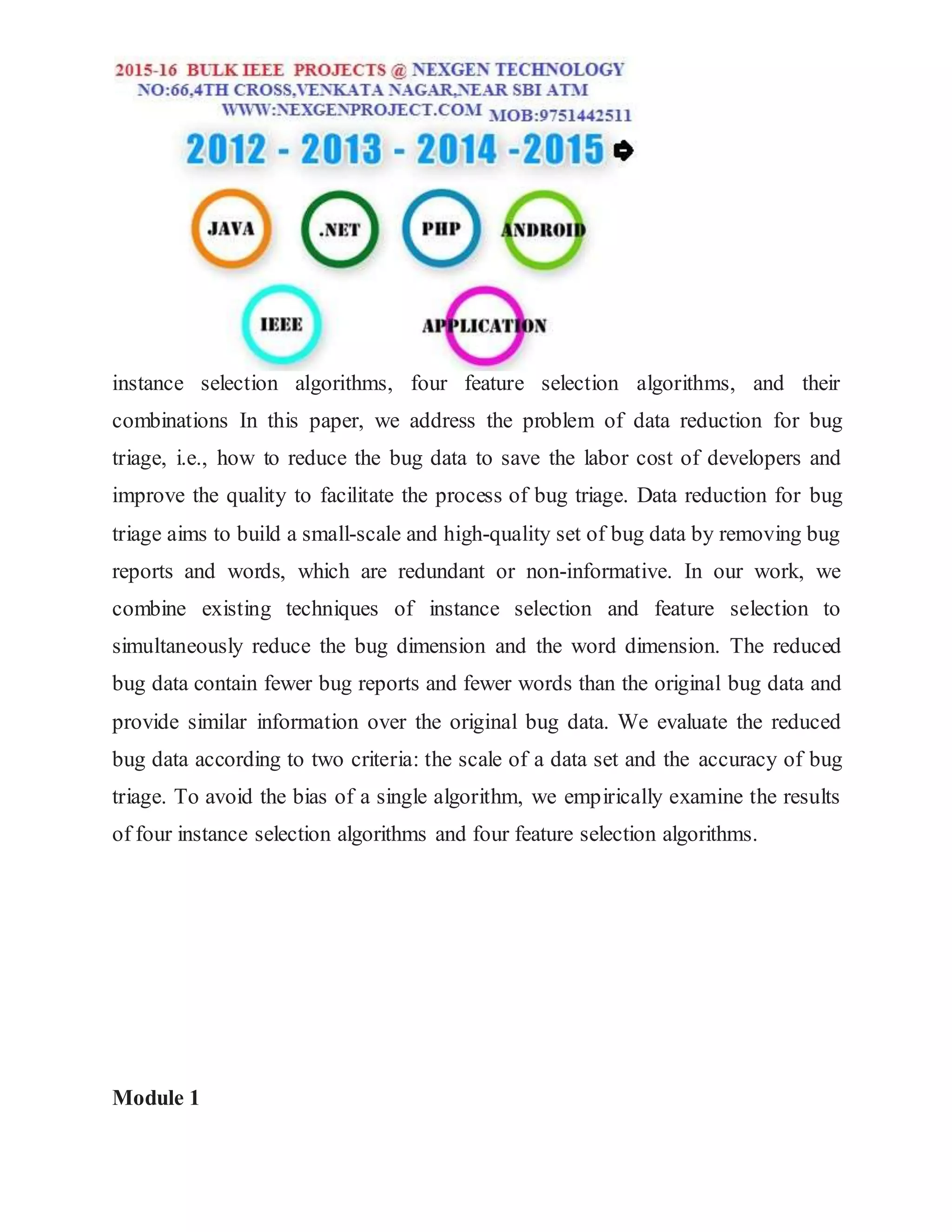 instance selection algorithms, four feature selection algorithms, and their
combinations In this paper, we address the problem of data reduction for bug
triage, i.e., how to reduce the bug data to save the labor cost of developers and
improve the quality to facilitate the process of bug triage. Data reduction for bug
triage aims to build a small-scale and high-quality set of bug data by removing bug
reports and words, which are redundant or non-informative. In our work, we
combine existing techniques of instance selection and feature selection to
simultaneously reduce the bug dimension and the word dimension. The reduced
bug data contain fewer bug reports and fewer words than the original bug data and
provide similar information over the original bug data. We evaluate the reduced
bug data according to two criteria: the scale of a data set and the accuracy of bug
triage. To avoid the bias of a single algorithm, we empirically examine the results
of four instance selection algorithms and four feature selection algorithms.
Module 1
 