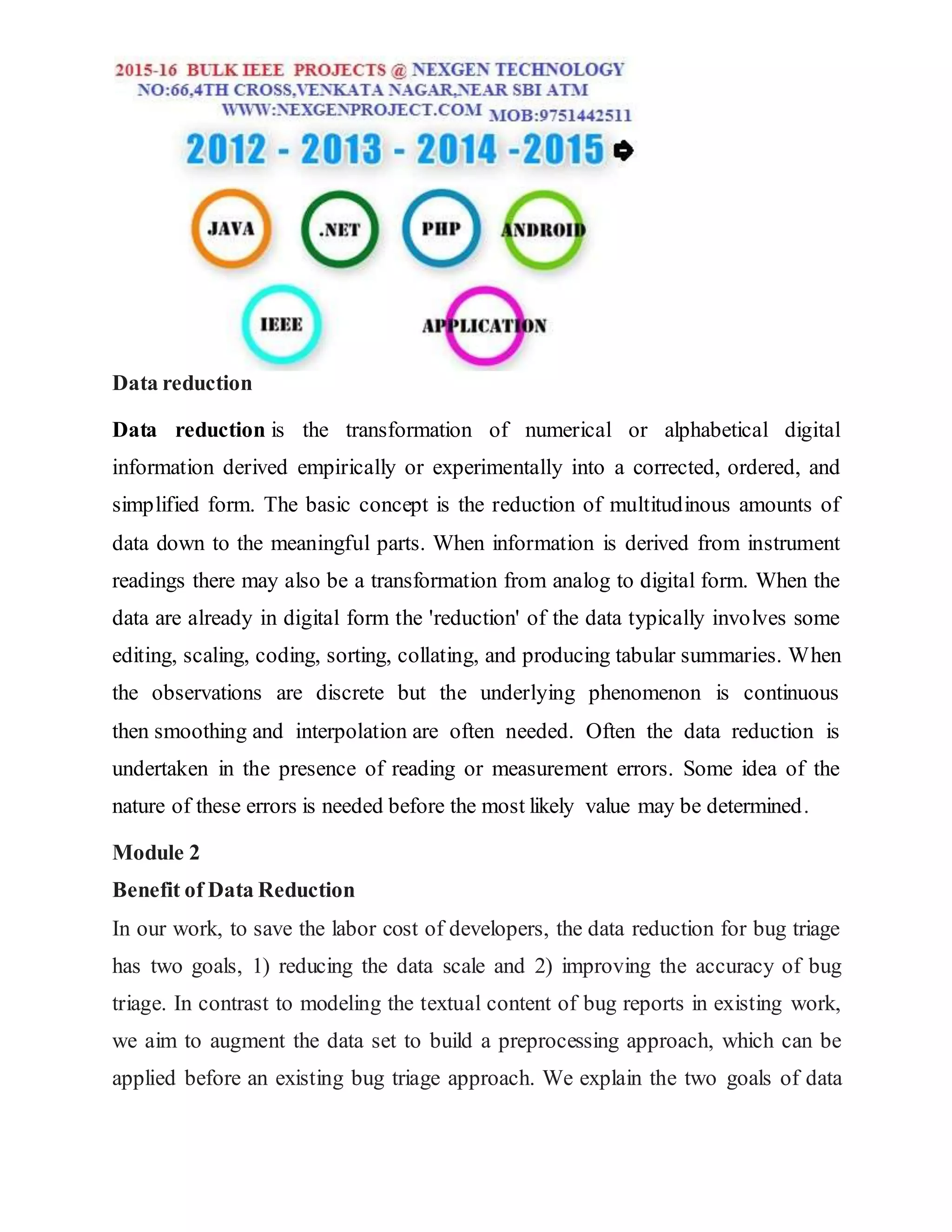 Data reduction
Data reduction is the transformation of numerical or alphabetical digital
information derived empirically or experimentally into a corrected, ordered, and
simplified form. The basic concept is the reduction of multitudinous amounts of
data down to the meaningful parts. When information is derived from instrument
readings there may also be a transformation from analog to digital form. When the
data are already in digital form the 'reduction' of the data typically involves some
editing, scaling, coding, sorting, collating, and producing tabular summaries. When
the observations are discrete but the underlying phenomenon is continuous
then smoothing and interpolation are often needed. Often the data reduction is
undertaken in the presence of reading or measurement errors. Some idea of the
nature of these errors is needed before the most likely value may be determined.
Module 2
Benefit of Data Reduction
In our work, to save the labor cost of developers, the data reduction for bug triage
has two goals, 1) reducing the data scale and 2) improving the accuracy of bug
triage. In contrast to modeling the textual content of bug reports in existing work,
we aim to augment the data set to build a preprocessing approach, which can be
applied before an existing bug triage approach. We explain the two goals of data
 