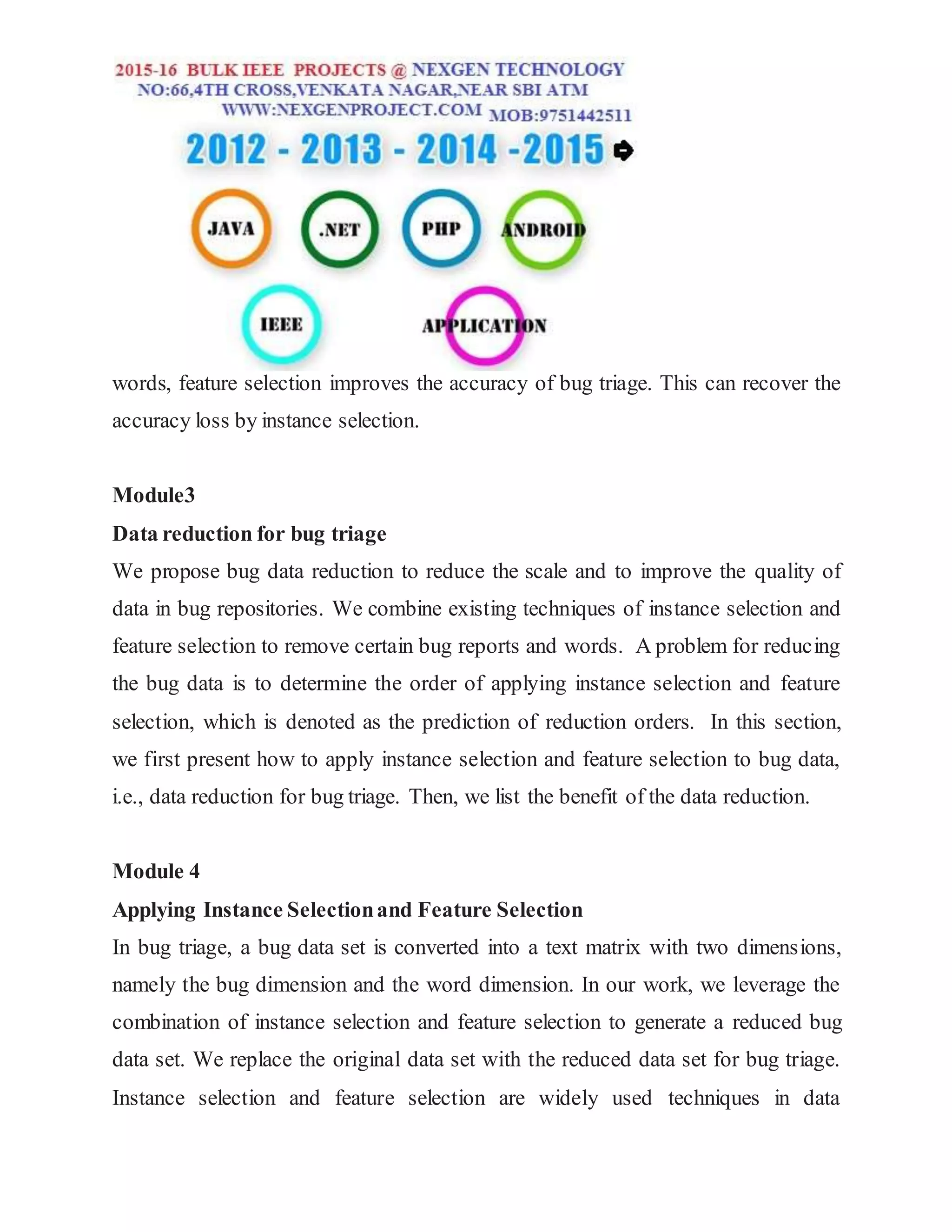 words, feature selection improves the accuracy of bug triage. This can recover the
accuracy loss by instance selection.
Module3
Data reduction for bug triage
We propose bug data reduction to reduce the scale and to improve the quality of
data in bug repositories. We combine existing techniques of instance selection and
feature selection to remove certain bug reports and words. A problem for reducing
the bug data is to determine the order of applying instance selection and feature
selection, which is denoted as the prediction of reduction orders. In this section,
we first present how to apply instance selection and feature selection to bug data,
i.e., data reduction for bug triage. Then, we list the benefit of the data reduction.
Module 4
Applying Instance Selectionand Feature Selection
In bug triage, a bug data set is converted into a text matrix with two dimensions,
namely the bug dimension and the word dimension. In our work, we leverage the
combination of instance selection and feature selection to generate a reduced bug
data set. We replace the original data set with the reduced data set for bug triage.
Instance selection and feature selection are widely used techniques in data
 