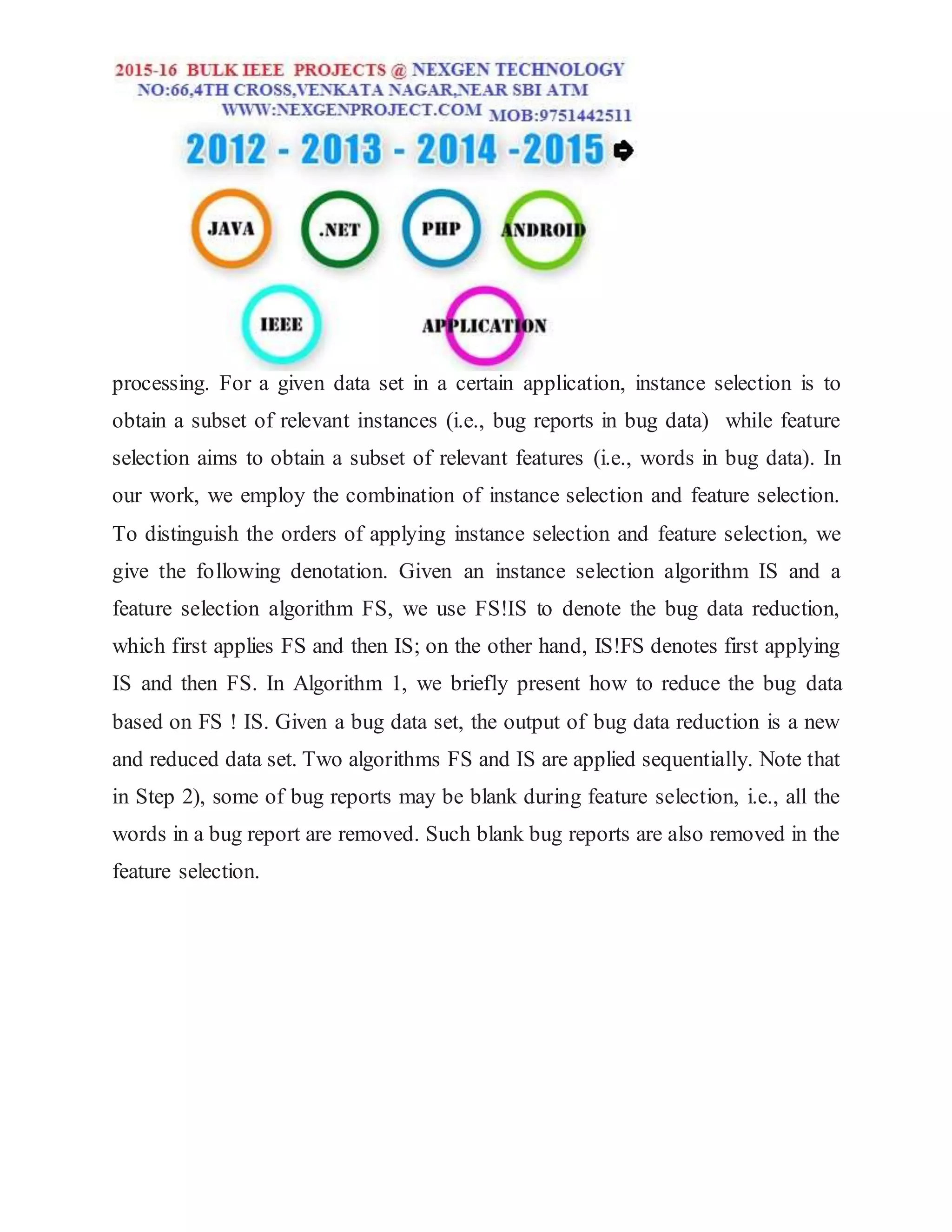 processing. For a given data set in a certain application, instance selection is to
obtain a subset of relevant instances (i.e., bug reports in bug data) while feature
selection aims to obtain a subset of relevant features (i.e., words in bug data). In
our work, we employ the combination of instance selection and feature selection.
To distinguish the orders of applying instance selection and feature selection, we
give the following denotation. Given an instance selection algorithm IS and a
feature selection algorithm FS, we use FS!IS to denote the bug data reduction,
which first applies FS and then IS; on the other hand, IS!FS denotes first applying
IS and then FS. In Algorithm 1, we briefly present how to reduce the bug data
based on FS ! IS. Given a bug data set, the output of bug data reduction is a new
and reduced data set. Two algorithms FS and IS are applied sequentially. Note that
in Step 2), some of bug reports may be blank during feature selection, i.e., all the
words in a bug report are removed. Such blank bug reports are also removed in the
feature selection.
 