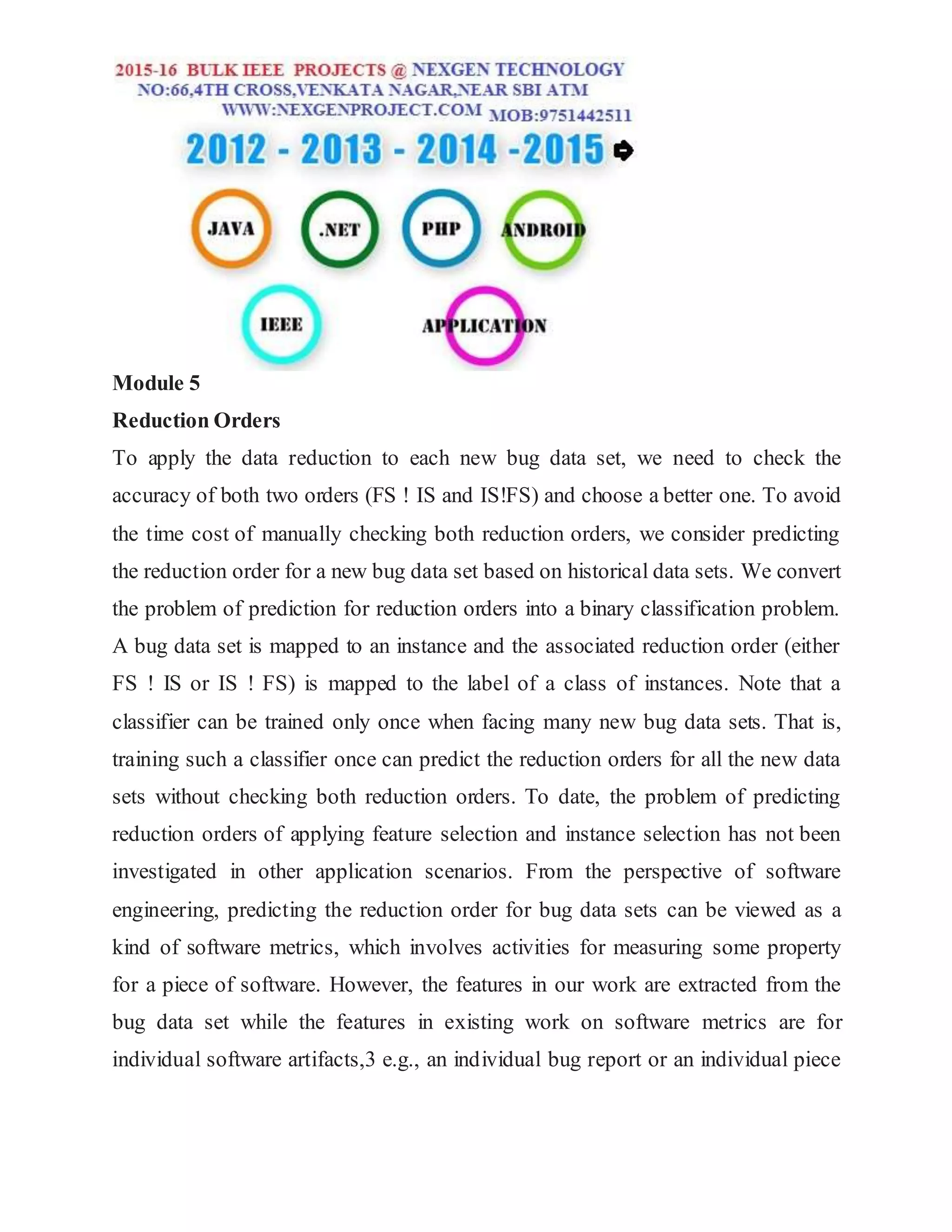Module 5
Reduction Orders
To apply the data reduction to each new bug data set, we need to check the
accuracy of both two orders (FS ! IS and IS!FS) and choose a better one. To avoid
the time cost of manually checking both reduction orders, we consider predicting
the reduction order for a new bug data set based on historical data sets. We convert
the problem of prediction for reduction orders into a binary classification problem.
A bug data set is mapped to an instance and the associated reduction order (either
FS ! IS or IS ! FS) is mapped to the label of a class of instances. Note that a
classifier can be trained only once when facing many new bug data sets. That is,
training such a classifier once can predict the reduction orders for all the new data
sets without checking both reduction orders. To date, the problem of predicting
reduction orders of applying feature selection and instance selection has not been
investigated in other application scenarios. From the perspective of software
engineering, predicting the reduction order for bug data sets can be viewed as a
kind of software metrics, which involves activities for measuring some property
for a piece of software. However, the features in our work are extracted from the
bug data set while the features in existing work on software metrics are for
individual software artifacts,3 e.g., an individual bug report or an individual piece
 