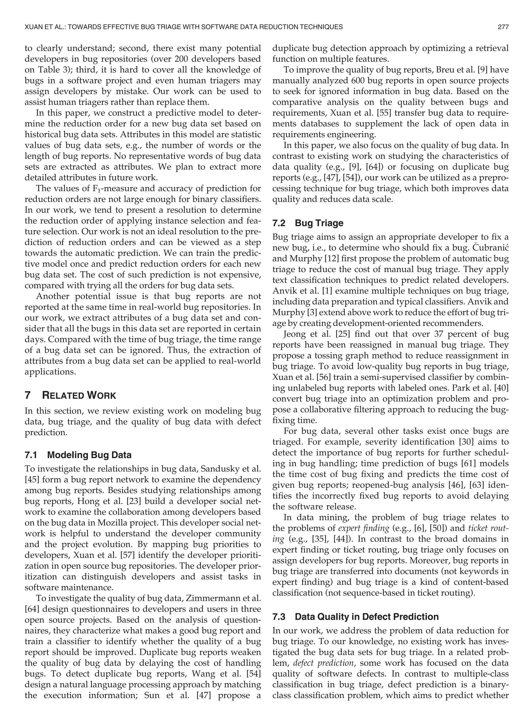 to clearly understand; second, there exist many potential
developers in bug repositories (over 200 developers based
on Table 3); third, it is hard to cover all the knowledge of
bugs in a software project and even human triagers may
assign developers by mistake. Our work can be used to
assist human triagers rather than replace them.
In this paper, we construct a predictive model to deter-
mine the reduction order for a new bug data set based on
historical bug data sets. Attributes in this model are statistic
values of bug data sets, e.g., the number of words or the
length of bug reports. No representative words of bug data
sets are extracted as attributes. We plan to extract more
detailed attributes in future work.
The values of F1-measure and accuracy of prediction for
reduction orders are not large enough for binary classiﬁers.
In our work, we tend to present a resolution to determine
the reduction order of applying instance selection and fea-
ture selection. Our work is not an ideal resolution to the pre-
diction of reduction orders and can be viewed as a step
towards the automatic prediction. We can train the predic-
tive model once and predict reduction orders for each new
bug data set. The cost of such prediction is not expensive,
compared with trying all the orders for bug data sets.
Another potential issue is that bug reports are not
reported at the same time in real-world bug repositories. In
our work, we extract attributes of a bug data set and con-
sider that all the bugs in this data set are reported in certain
days. Compared with the time of bug triage, the time range
of a bug data set can be ignored. Thus, the extraction of
attributes from a bug data set can be applied to real-world
applications.
7 RELATED WORK
In this section, we review existing work on modeling bug
data, bug triage, and the quality of bug data with defect
prediction.
7.1 Modeling Bug Data
To investigate the relationships in bug data, Sandusky et al.
[45] form a bug report network to examine the dependency
among bug reports. Besides studying relationships among
bug reports, Hong et al. [23] build a developer social net-
work to examine the collaboration among developers based
on the bug data in Mozilla project. This developer social net-
work is helpful to understand the developer community
and the project evolution. By mapping bug priorities to
developers, Xuan et al. [57] identify the developer prioriti-
zation in open source bug repositories. The developer prior-
itization can distinguish developers and assist tasks in
software maintenance.
To investigate the quality of bug data, Zimmermann et al.
[64] design questionnaires to developers and users in three
open source projects. Based on the analysis of question-
naires, they characterize what makes a good bug report and
train a classiﬁer to identify whether the quality of a bug
report should be improved. Duplicate bug reports weaken
the quality of bug data by delaying the cost of handling
bugs. To detect duplicate bug reports, Wang et al. [54]
design a natural language processing approach by matching
the execution information; Sun et al. [47] propose a
duplicate bug detection approach by optimizing a retrieval
function on multiple features.
To improve the quality of bug reports, Breu et al. [9] have
manually analyzed 600 bug reports in open source projects
to seek for ignored information in bug data. Based on the
comparative analysis on the quality between bugs and
requirements, Xuan et al. [55] transfer bug data to require-
ments databases to supplement the lack of open data in
requirements engineering.
In this paper, we also focus on the quality of bug data. In
contrast to existing work on studying the characteristics of
data quality (e.g., [9], [64]) or focusing on duplicate bug
reports (e.g., [47], [54]), our work can be utilized as a prepro-
cessing technique for bug triage, which both improves data
quality and reduces data scale.
7.2 Bug Triage
Bug triage aims to assign an appropriate developer to ﬁx a
new bug, i.e., to determine who should ﬁx a bug. Cubranic
and Murphy [12] ﬁrst propose the problem of automatic bug
triage to reduce the cost of manual bug triage. They apply
text classiﬁcation techniques to predict related developers.
Anvik et al. [1] examine multiple techniques on bug triage,
including data preparation and typical classiﬁers. Anvik and
Murphy [3] extend above work to reduce the effort of bug tri-
age by creating development-oriented recommenders.
Jeong et al. [25] ﬁnd out that over 37 percent of bug
reports have been reassigned in manual bug triage. They
propose a tossing graph method to reduce reassignment in
bug triage. To avoid low-quality bug reports in bug triage,
Xuan et al. [56] train a semi-supervised classiﬁer by combin-
ing unlabeled bug reports with labeled ones. Park et al. [40]
convert bug triage into an optimization problem and pro-
pose a collaborative ﬁltering approach to reducing the bug-
ﬁxing time.
For bug data, several other tasks exist once bugs are
triaged. For example, severity identiﬁcation [30] aims to
detect the importance of bug reports for further schedul-
ing in bug handling; time prediction of bugs [61] models
the time cost of bug ﬁxing and predicts the time cost of
given bug reports; reopened-bug analysis [46], [63] iden-
tiﬁes the incorrectly ﬁxed bug reports to avoid delaying
the software release.
In data mining, the problem of bug triage relates to
the problems of expert ﬁnding (e.g., [6], [50]) and ticket rout-
ing (e.g., [35], [44]). In contrast to the broad domains in
expert ﬁnding or ticket routing, bug triage only focuses on
assign developers for bug reports. Moreover, bug reports in
bug triage are transferred into documents (not keywords in
expert ﬁnding) and bug triage is a kind of content-based
classiﬁcation (not sequence-based in ticket routing).
7.3 Data Quality in Defect Prediction
In our work, we address the problem of data reduction for
bug triage. To our knowledge, no existing work has inves-
tigated the bug data sets for bug triage. In a related prob-
lem, defect prediction, some work has focused on the data
quality of software defects. In contrast to multiple-class
classiﬁcation in bug triage, defect prediction is a binary-
class classiﬁcation problem, which aims to predict whether
XUAN ET AL.: TOWARDS EFFECTIVE BUG TRIAGE WITH SOFTWARE DATA REDUCTION TECHNIQUES 277
 