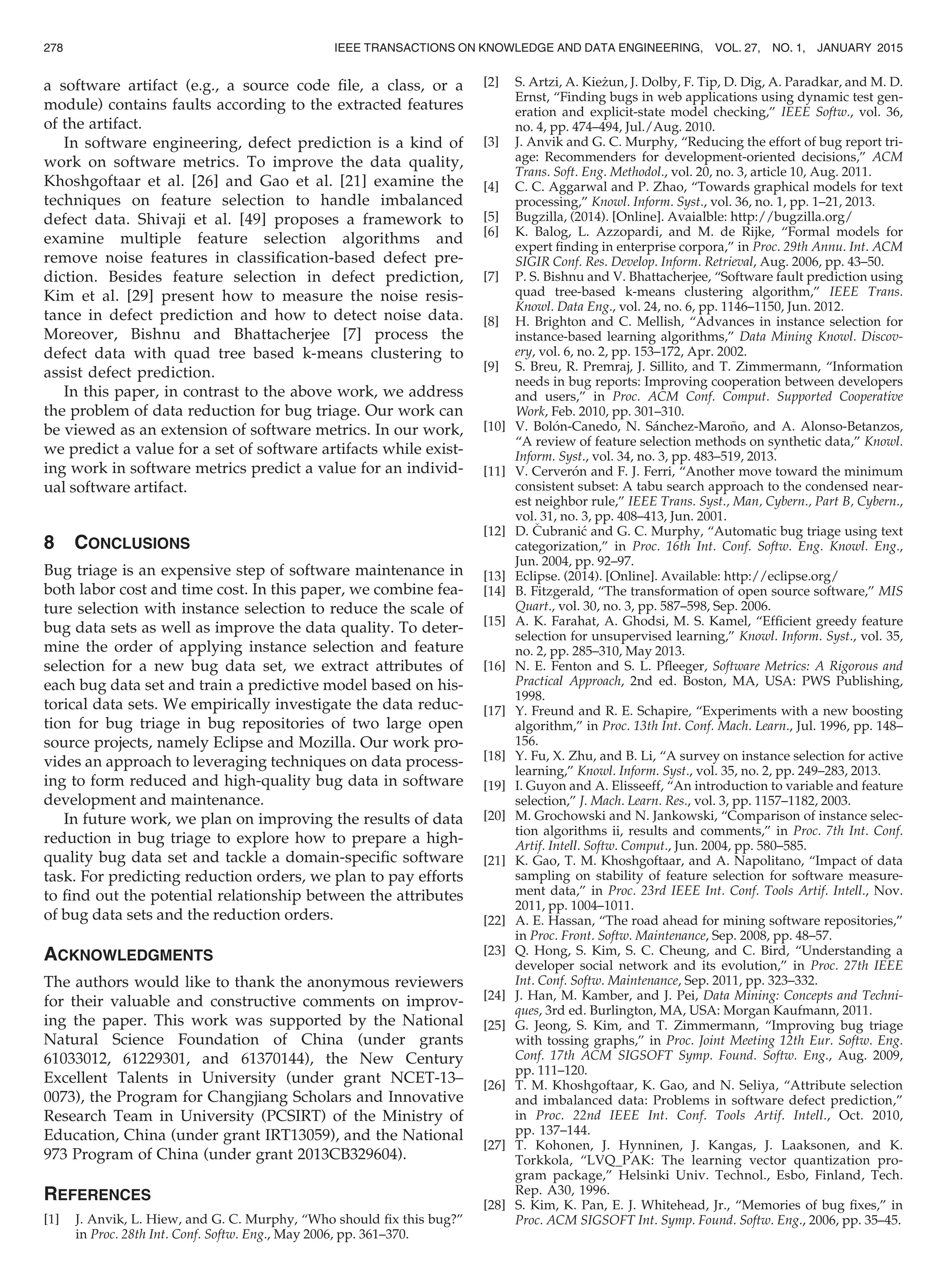 a software artifact (e.g., a source code ﬁle, a class, or a
module) contains faults according to the extracted features
of the artifact.
In software engineering, defect prediction is a kind of
work on software metrics. To improve the data quality,
Khoshgoftaar et al. [26] and Gao et al. [21] examine the
techniques on feature selection to handle imbalanced
defect data. Shivaji et al. [49] proposes a framework to
examine multiple feature selection algorithms and
remove noise features in classiﬁcation-based defect pre-
diction. Besides feature selection in defect prediction,
Kim et al. [29] present how to measure the noise resis-
tance in defect prediction and how to detect noise data.
Moreover, Bishnu and Bhattacherjee [7] process the
defect data with quad tree based k-means clustering to
assist defect prediction.
In this paper, in contrast to the above work, we address
the problem of data reduction for bug triage. Our work can
be viewed as an extension of software metrics. In our work,
we predict a value for a set of software artifacts while exist-
ing work in software metrics predict a value for an individ-
ual software artifact.
8 CONCLUSIONS
Bug triage is an expensive step of software maintenance in
both labor cost and time cost. In this paper, we combine fea-
ture selection with instance selection to reduce the scale of
bug data sets as well as improve the data quality. To deter-
mine the order of applying instance selection and feature
selection for a new bug data set, we extract attributes of
each bug data set and train a predictive model based on his-
torical data sets. We empirically investigate the data reduc-
tion for bug triage in bug repositories of two large open
source projects, namely Eclipse and Mozilla. Our work pro-
vides an approach to leveraging techniques on data process-
ing to form reduced and high-quality bug data in software
development and maintenance.
In future work, we plan on improving the results of data
reduction in bug triage to explore how to prepare a high-
quality bug data set and tackle a domain-speciﬁc software
task. For predicting reduction orders, we plan to pay efforts
to ﬁnd out the potential relationship between the attributes
of bug data sets and the reduction orders.
ACKNOWLEDGMENTS
The authors would like to thank the anonymous reviewers
for their valuable and constructive comments on improv-
ing the paper. This work was supported by the National
Natural Science Foundation of China (under grants
61033012, 61229301, and 61370144), the New Century
Excellent Talents in University (under grant NCET-13–
0073), the Program for Changjiang Scholars and Innovative
Research Team in University (PCSIRT) of the Ministry of
Education, China (under grant IRT13059), and the National
973 Program of China (under grant 2013CB329604).
REFERENCES
[1] J. Anvik, L. Hiew, and G. C. Murphy, “Who should ﬁx this bug?”
in Proc. 28th Int. Conf. Softw. Eng., May 2006, pp. 361–370.
[2] S. Artzi, A. Kie_zun, J. Dolby, F. Tip, D. Dig, A. Paradkar, and M. D.
Ernst, “Finding bugs in web applications using dynamic test gen-
eration and explicit-state model checking,” IEEE Softw., vol. 36,
no. 4, pp. 474–494, Jul./Aug. 2010.
[3] J. Anvik and G. C. Murphy, “Reducing the effort of bug report tri-
age: Recommenders for development-oriented decisions,” ACM
Trans. Soft. Eng. Methodol., vol. 20, no. 3, article 10, Aug. 2011.
[4] C. C. Aggarwal and P. Zhao, “Towards graphical models for text
processing,” Knowl. Inform. Syst., vol. 36, no. 1, pp. 1–21, 2013.
[5] Bugzilla, (2014). [Online]. Avaialble: http://bugzilla.org/
[6] K. Balog, L. Azzopardi, and M. de Rijke, “Formal models for
expert ﬁnding in enterprise corpora,” in Proc. 29th Annu. Int. ACM
SIGIR Conf. Res. Develop. Inform. Retrieval, Aug. 2006, pp. 43–50.
[7] P. S. Bishnu and V. Bhattacherjee, “Software fault prediction using
quad tree-based k-means clustering algorithm,” IEEE Trans.
Knowl. Data Eng., vol. 24, no. 6, pp. 1146–1150, Jun. 2012.
[8] H. Brighton and C. Mellish, “Advances in instance selection for
instance-based learning algorithms,” Data Mining Knowl. Discov-
ery, vol. 6, no. 2, pp. 153–172, Apr. 2002.
[9] S. Breu, R. Premraj, J. Sillito, and T. Zimmermann, “Information
needs in bug reports: Improving cooperation between developers
and users,” in Proc. ACM Conf. Comput. Supported Cooperative
Work, Feb. 2010, pp. 301–310.
[10] V. Bolon-Canedo, N. Sanchez-Maro~no, and A. Alonso-Betanzos,
“A review of feature selection methods on synthetic data,” Knowl.
Inform. Syst., vol. 34, no. 3, pp. 483–519, 2013.
[11] V. Cerveron and F. J. Ferri, “Another move toward the minimum
consistent subset: A tabu search approach to the condensed near-
est neighbor rule,” IEEE Trans. Syst., Man, Cybern., Part B, Cybern.,
vol. 31, no. 3, pp. 408–413, Jun. 2001.
[12] D. Cubranic and G. C. Murphy, “Automatic bug triage using text
categorization,” in Proc. 16th Int. Conf. Softw. Eng. Knowl. Eng.,
Jun. 2004, pp. 92–97.
[13] Eclipse. (2014). [Online]. Available: http://eclipse.org/
[14] B. Fitzgerald, “The transformation of open source software,” MIS
Quart., vol. 30, no. 3, pp. 587–598, Sep. 2006.
[15] A. K. Farahat, A. Ghodsi, M. S. Kamel, “Efﬁcient greedy feature
selection for unsupervised learning,” Knowl. Inform. Syst., vol. 35,
no. 2, pp. 285–310, May 2013.
[16] N. E. Fenton and S. L. Pﬂeeger, Software Metrics: A Rigorous and
Practical Approach, 2nd ed. Boston, MA, USA: PWS Publishing,
1998.
[17] Y. Freund and R. E. Schapire, “Experiments with a new boosting
algorithm,” in Proc. 13th Int. Conf. Mach. Learn., Jul. 1996, pp. 148–
156.
[18] Y. Fu, X. Zhu, and B. Li, “A survey on instance selection for active
learning,” Knowl. Inform. Syst., vol. 35, no. 2, pp. 249–283, 2013.
[19] I. Guyon and A. Elisseeff, “An introduction to variable and feature
selection,” J. Mach. Learn. Res., vol. 3, pp. 1157–1182, 2003.
[20] M. Grochowski and N. Jankowski, “Comparison of instance selec-
tion algorithms ii, results and comments,” in Proc. 7th Int. Conf.
Artif. Intell. Softw. Comput., Jun. 2004, pp. 580–585.
[21] K. Gao, T. M. Khoshgoftaar, and A. Napolitano, “Impact of data
sampling on stability of feature selection for software measure-
ment data,” in Proc. 23rd IEEE Int. Conf. Tools Artif. Intell., Nov.
2011, pp. 1004–1011.
[22] A. E. Hassan, “The road ahead for mining software repositories,”
in Proc. Front. Softw. Maintenance, Sep. 2008, pp. 48–57.
[23] Q. Hong, S. Kim, S. C. Cheung, and C. Bird, “Understanding a
developer social network and its evolution,” in Proc. 27th IEEE
Int. Conf. Softw. Maintenance, Sep. 2011, pp. 323–332.
[24] J. Han, M. Kamber, and J. Pei, Data Mining: Concepts and Techni-
ques, 3rd ed. Burlington, MA, USA: Morgan Kaufmann, 2011.
[25] G. Jeong, S. Kim, and T. Zimmermann, “Improving bug triage
with tossing graphs,” in Proc. Joint Meeting 12th Eur. Softw. Eng.
Conf. 17th ACM SIGSOFT Symp. Found. Softw. Eng., Aug. 2009,
pp. 111–120.
[26] T. M. Khoshgoftaar, K. Gao, and N. Seliya, “Attribute selection
and imbalanced data: Problems in software defect prediction,”
in Proc. 22nd IEEE Int. Conf. Tools Artif. Intell., Oct. 2010,
pp. 137–144.
[27] T. Kohonen, J. Hynninen, J. Kangas, J. Laaksonen, and K.
Torkkola, “LVQ_PAK: The learning vector quantization pro-
gram package,” Helsinki Univ. Technol., Esbo, Finland, Tech.
Rep. A30, 1996.
[28] S. Kim, K. Pan, E. J. Whitehead, Jr., “Memories of bug ﬁxes,” in
Proc. ACM SIGSOFT Int. Symp. Found. Softw. Eng., 2006, pp. 35–45.
278 IEEE TRANSACTIONS ON KNOWLEDGE AND DATA ENGINEERING, VOL. 27, NO. 1, JANUARY 2015
 