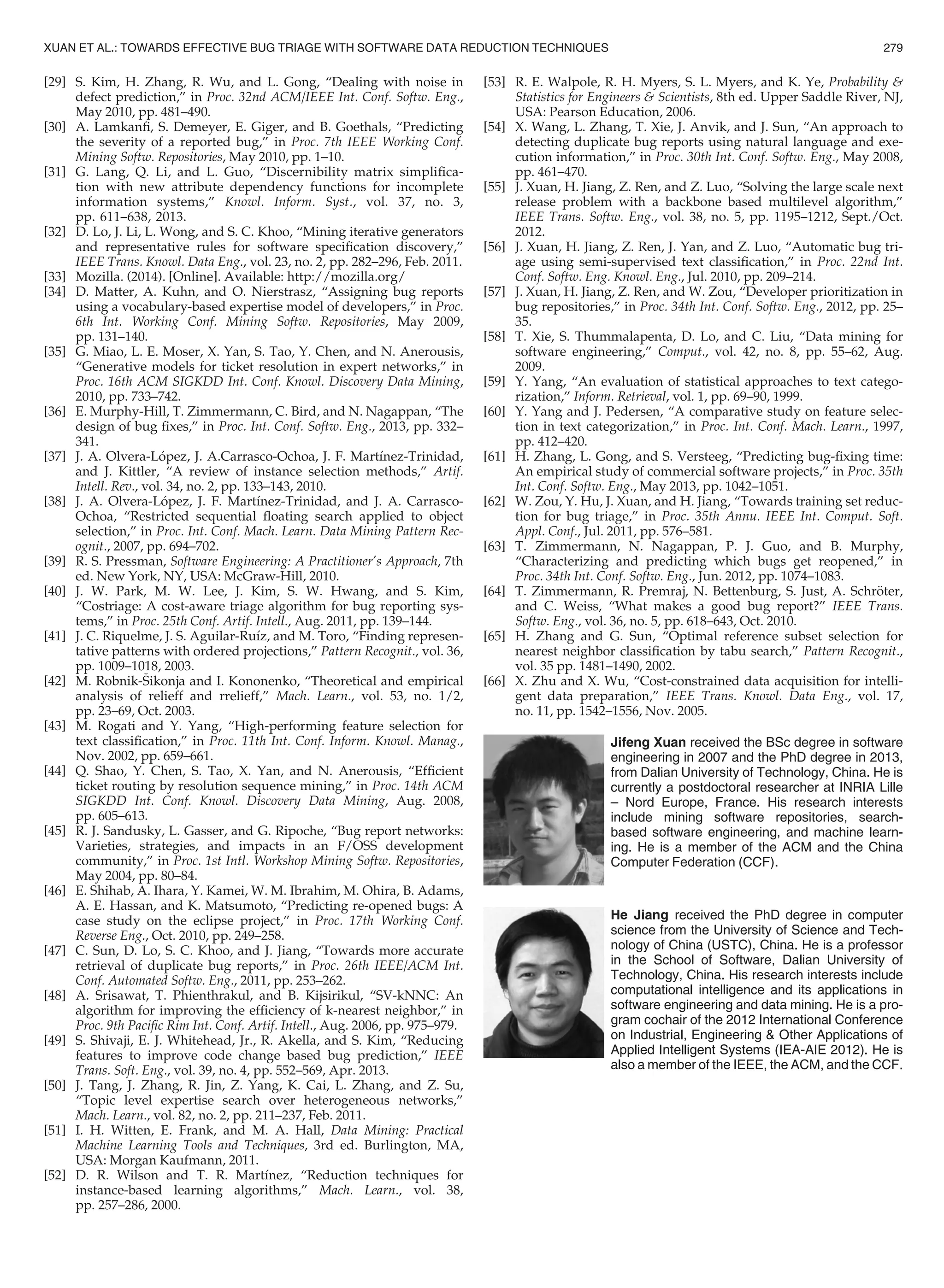 [29] S. Kim, H. Zhang, R. Wu, and L. Gong, “Dealing with noise in
defect prediction,” in Proc. 32nd ACM/IEEE Int. Conf. Softw. Eng.,
May 2010, pp. 481–490.
[30] A. Lamkanﬁ, S. Demeyer, E. Giger, and B. Goethals, “Predicting
the severity of a reported bug,” in Proc. 7th IEEE Working Conf.
Mining Softw. Repositories, May 2010, pp. 1–10.
[31] G. Lang, Q. Li, and L. Guo, “Discernibility matrix simpliﬁca-
tion with new attribute dependency functions for incomplete
information systems,” Knowl. Inform. Syst., vol. 37, no. 3,
pp. 611–638, 2013.
[32] D. Lo, J. Li, L. Wong, and S. C. Khoo, “Mining iterative generators
and representative rules for software speciﬁcation discovery,”
IEEE Trans. Knowl. Data Eng., vol. 23, no. 2, pp. 282–296, Feb. 2011.
[33] Mozilla. (2014). [Online]. Available: http://mozilla.org/
[34] D. Matter, A. Kuhn, and O. Nierstrasz, “Assigning bug reports
using a vocabulary-based expertise model of developers,” in Proc.
6th Int. Working Conf. Mining Softw. Repositories, May 2009,
pp. 131–140.
[35] G. Miao, L. E. Moser, X. Yan, S. Tao, Y. Chen, and N. Anerousis,
“Generative models for ticket resolution in expert networks,” in
Proc. 16th ACM SIGKDD Int. Conf. Knowl. Discovery Data Mining,
2010, pp. 733–742.
[36] E. Murphy-Hill, T. Zimmermann, C. Bird, and N. Nagappan, “The
design of bug ﬁxes,” in Proc. Int. Conf. Softw. Eng., 2013, pp. 332–
341.
[37] J. A. Olvera-Lopez, J. A.Carrasco-Ochoa, J. F. Martınez-Trinidad,
and J. Kittler, “A review of instance selection methods,” Artif.
Intell. Rev., vol. 34, no. 2, pp. 133–143, 2010.
[38] J. A. Olvera-Lopez, J. F. Martınez-Trinidad, and J. A. Carrasco-
Ochoa, “Restricted sequential ﬂoating search applied to object
selection,” in Proc. Int. Conf. Mach. Learn. Data Mining Pattern Rec-
ognit., 2007, pp. 694–702.
[39] R. S. Pressman, Software Engineering: A Practitioner’s Approach, 7th
ed. New York, NY, USA: McGraw-Hill, 2010.
[40] J. W. Park, M. W. Lee, J. Kim, S. W. Hwang, and S. Kim,
“Costriage: A cost-aware triage algorithm for bug reporting sys-
tems,” in Proc. 25th Conf. Artif. Intell., Aug. 2011, pp. 139–144.
[41] J. C. Riquelme, J. S. Aguilar-Ruız, and M. Toro, “Finding represen-
tative patterns with ordered projections,” Pattern Recognit., vol. 36,
pp. 1009–1018, 2003.
[42] M. Robnik-Sikonja and I. Kononenko, “Theoretical and empirical
analysis of relieff and rrelieff,” Mach. Learn., vol. 53, no. 1/2,
pp. 23–69, Oct. 2003.
[43] M. Rogati and Y. Yang, “High-performing feature selection for
text classiﬁcation,” in Proc. 11th Int. Conf. Inform. Knowl. Manag.,
Nov. 2002, pp. 659–661.
[44] Q. Shao, Y. Chen, S. Tao, X. Yan, and N. Anerousis, “Efﬁcient
ticket routing by resolution sequence mining,” in Proc. 14th ACM
SIGKDD Int. Conf. Knowl. Discovery Data Mining, Aug. 2008,
pp. 605–613.
[45] R. J. Sandusky, L. Gasser, and G. Ripoche, “Bug report networks:
Varieties, strategies, and impacts in an F/OSS development
community,” in Proc. 1st Intl. Workshop Mining Softw. Repositories,
May 2004, pp. 80–84.
[46] E. Shihab, A. Ihara, Y. Kamei, W. M. Ibrahim, M. Ohira, B. Adams,
A. E. Hassan, and K. Matsumoto, “Predicting re-opened bugs: A
case study on the eclipse project,” in Proc. 17th Working Conf.
Reverse Eng., Oct. 2010, pp. 249–258.
[47] C. Sun, D. Lo, S. C. Khoo, and J. Jiang, “Towards more accurate
retrieval of duplicate bug reports,” in Proc. 26th IEEE/ACM Int.
Conf. Automated Softw. Eng., 2011, pp. 253–262.
[48] A. Srisawat, T. Phienthrakul, and B. Kijsirikul, “SV-kNNC: An
algorithm for improving the efﬁciency of k-nearest neighbor,” in
Proc. 9th Paciﬁc Rim Int. Conf. Artif. Intell., Aug. 2006, pp. 975–979.
[49] S. Shivaji, E. J. Whitehead, Jr., R. Akella, and S. Kim, “Reducing
features to improve code change based bug prediction,” IEEE
Trans. Soft. Eng., vol. 39, no. 4, pp. 552–569, Apr. 2013.
[50] J. Tang, J. Zhang, R. Jin, Z. Yang, K. Cai, L. Zhang, and Z. Su,
“Topic level expertise search over heterogeneous networks,”
Mach. Learn., vol. 82, no. 2, pp. 211–237, Feb. 2011.
[51] I. H. Witten, E. Frank, and M. A. Hall, Data Mining: Practical
Machine Learning Tools and Techniques, 3rd ed. Burlington, MA,
USA: Morgan Kaufmann, 2011.
[52] D. R. Wilson and T. R. Martınez, “Reduction techniques for
instance-based learning algorithms,” Mach. Learn., vol. 38,
pp. 257–286, 2000.
[53] R. E. Walpole, R. H. Myers, S. L. Myers, and K. Ye, Probability 
Statistics for Engineers  Scientists, 8th ed. Upper Saddle River, NJ,
USA: Pearson Education, 2006.
[54] X. Wang, L. Zhang, T. Xie, J. Anvik, and J. Sun, “An approach to
detecting duplicate bug reports using natural language and exe-
cution information,” in Proc. 30th Int. Conf. Softw. Eng., May 2008,
pp. 461–470.
[55] J. Xuan, H. Jiang, Z. Ren, and Z. Luo, “Solving the large scale next
release problem with a backbone based multilevel algorithm,”
IEEE Trans. Softw. Eng., vol. 38, no. 5, pp. 1195–1212, Sept./Oct.
2012.
[56] J. Xuan, H. Jiang, Z. Ren, J. Yan, and Z. Luo, “Automatic bug tri-
age using semi-supervised text classiﬁcation,” in Proc. 22nd Int.
Conf. Softw. Eng. Knowl. Eng., Jul. 2010, pp. 209–214.
[57] J. Xuan, H. Jiang, Z. Ren, and W. Zou, “Developer prioritization in
bug repositories,” in Proc. 34th Int. Conf. Softw. Eng., 2012, pp. 25–
35.
[58] T. Xie, S. Thummalapenta, D. Lo, and C. Liu, “Data mining for
software engineering,” Comput., vol. 42, no. 8, pp. 55–62, Aug.
2009.
[59] Y. Yang, “An evaluation of statistical approaches to text catego-
rization,” Inform. Retrieval, vol. 1, pp. 69–90, 1999.
[60] Y. Yang and J. Pedersen, “A comparative study on feature selec-
tion in text categorization,” in Proc. Int. Conf. Mach. Learn., 1997,
pp. 412–420.
[61] H. Zhang, L. Gong, and S. Versteeg, “Predicting bug-ﬁxing time:
An empirical study of commercial software projects,” in Proc. 35th
Int. Conf. Softw. Eng., May 2013, pp. 1042–1051.
[62] W. Zou, Y. Hu, J. Xuan, and H. Jiang, “Towards training set reduc-
tion for bug triage,” in Proc. 35th Annu. IEEE Int. Comput. Soft.
Appl. Conf., Jul. 2011, pp. 576–581.
[63] T. Zimmermann, N. Nagappan, P. J. Guo, and B. Murphy,
“Characterizing and predicting which bugs get reopened,” in
Proc. 34th Int. Conf. Softw. Eng., Jun. 2012, pp. 1074–1083.
[64] T. Zimmermann, R. Premraj, N. Bettenburg, S. Just, A. Schr€oter,
and C. Weiss, “What makes a good bug report?” IEEE Trans.
Softw. Eng., vol. 36, no. 5, pp. 618–643, Oct. 2010.
[65] H. Zhang and G. Sun, “Optimal reference subset selection for
nearest neighbor classiﬁcation by tabu search,” Pattern Recognit.,
vol. 35 pp. 1481–1490, 2002.
[66] X. Zhu and X. Wu, “Cost-constrained data acquisition for intelli-
gent data preparation,” IEEE Trans. Knowl. Data Eng., vol. 17,
no. 11, pp. 1542–1556, Nov. 2005.
Jifeng Xuan received the BSc degree in software
engineering in 2007 and the PhD degree in 2013,
from Dalian University of Technology, China. He is
currently a postdoctoral researcher at INRIA Lille
– Nord Europe, France. His research interests
include mining software repositories, search-
based software engineering, and machine learn-
ing. He is a member of the ACM and the China
Computer Federation (CCF).
He Jiang received the PhD degree in computer
science from the University of Science and Tech-
nology of China (USTC), China. He is a professor
in the School of Software, Dalian University of
Technology, China. His research interests include
computational intelligence and its applications in
software engineering and data mining. He is a pro-
gram cochair of the 2012 International Conference
on Industrial, Engineering  Other Applications of
Applied Intelligent Systems (IEA-AIE 2012). He is
also a member of the IEEE, the ACM, and the CCF.
XUAN ET AL.: TOWARDS EFFECTIVE BUG TRIAGE WITH SOFTWARE DATA REDUCTION TECHNIQUES 279
 