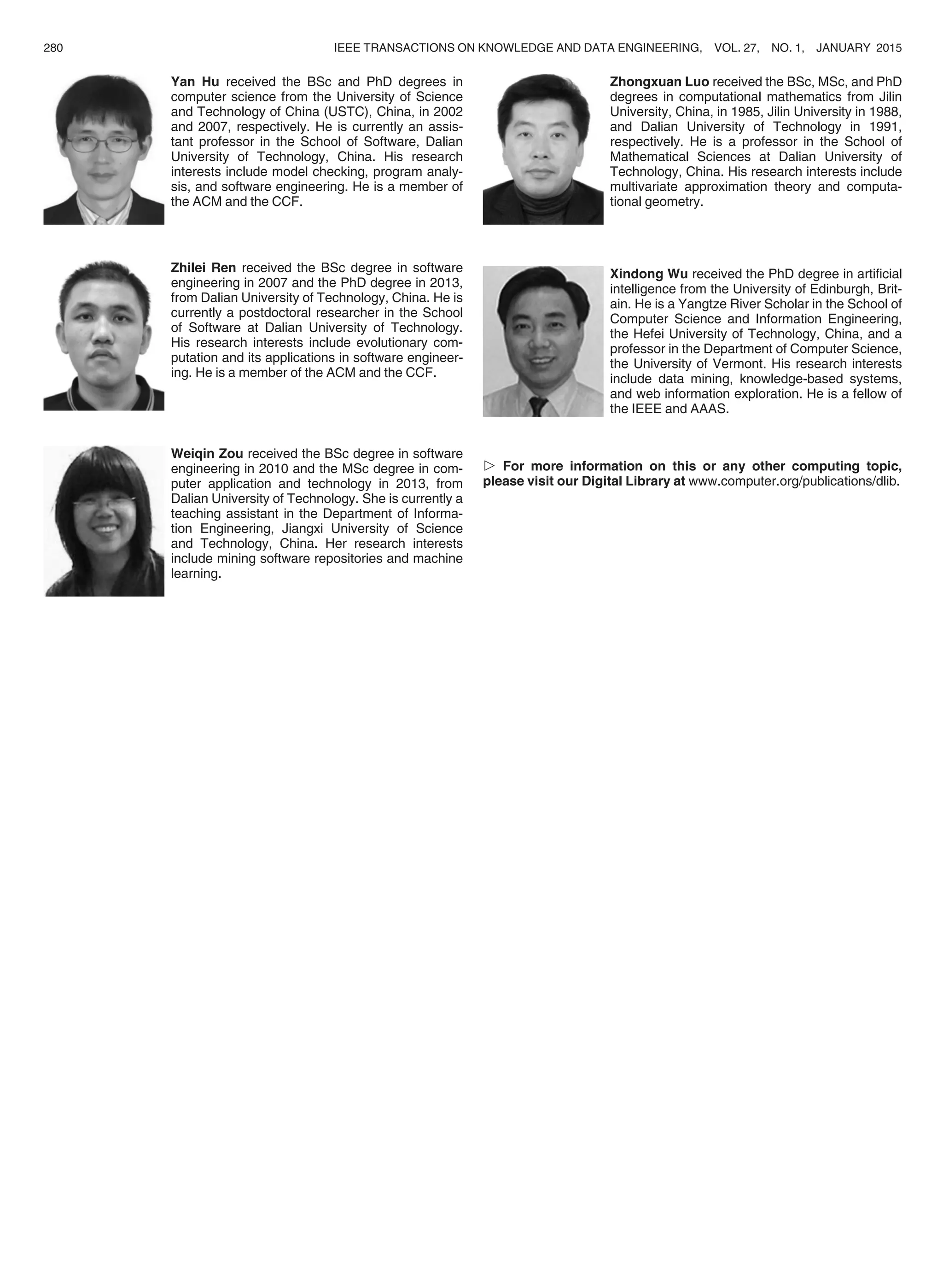 Yan Hu received the BSc and PhD degrees in
computer science from the University of Science
and Technology of China (USTC), China, in 2002
and 2007, respectively. He is currently an assis-
tant professor in the School of Software, Dalian
University of Technology, China. His research
interests include model checking, program analy-
sis, and software engineering. He is a member of
the ACM and the CCF.
Zhilei Ren received the BSc degree in software
engineering in 2007 and the PhD degree in 2013,
from Dalian University of Technology, China. He is
currently a postdoctoral researcher in the School
of Software at Dalian University of Technology.
His research interests include evolutionary com-
putation and its applications in software engineer-
ing. He is a member of the ACM and the CCF.
Weiqin Zou received the BSc degree in software
engineering in 2010 and the MSc degree in com-
puter application and technology in 2013, from
Dalian University of Technology. She is currently a
teaching assistant in the Department of Informa-
tion Engineering, Jiangxi University of Science
and Technology, China. Her research interests
include mining software repositories and machine
learning.
Zhongxuan Luo received the BSc, MSc, and PhD
degrees in computational mathematics from Jilin
University, China, in 1985, Jilin University in 1988,
and Dalian University of Technology in 1991,
respectively. He is a professor in the School of
Mathematical Sciences at Dalian University of
Technology, China. His research interests include
multivariate approximation theory and computa-
tional geometry.
Xindong Wu received the PhD degree in artiﬁcial
intelligence from the University of Edinburgh, Brit-
ain. He is a Yangtze River Scholar in the School of
Computer Science and Information Engineering,
the Hefei University of Technology, China, and a
professor in the Department of Computer Science,
the University of Vermont. His research interests
include data mining, knowledge-based systems,
and web information exploration. He is a fellow of
the IEEE and AAAS.
 For more information on this or any other computing topic,
please visit our Digital Library at www.computer.org/publications/dlib.
280 IEEE TRANSACTIONS ON KNOWLEDGE AND DATA ENGINEERING, VOL. 27, NO. 1, JANUARY 2015
 