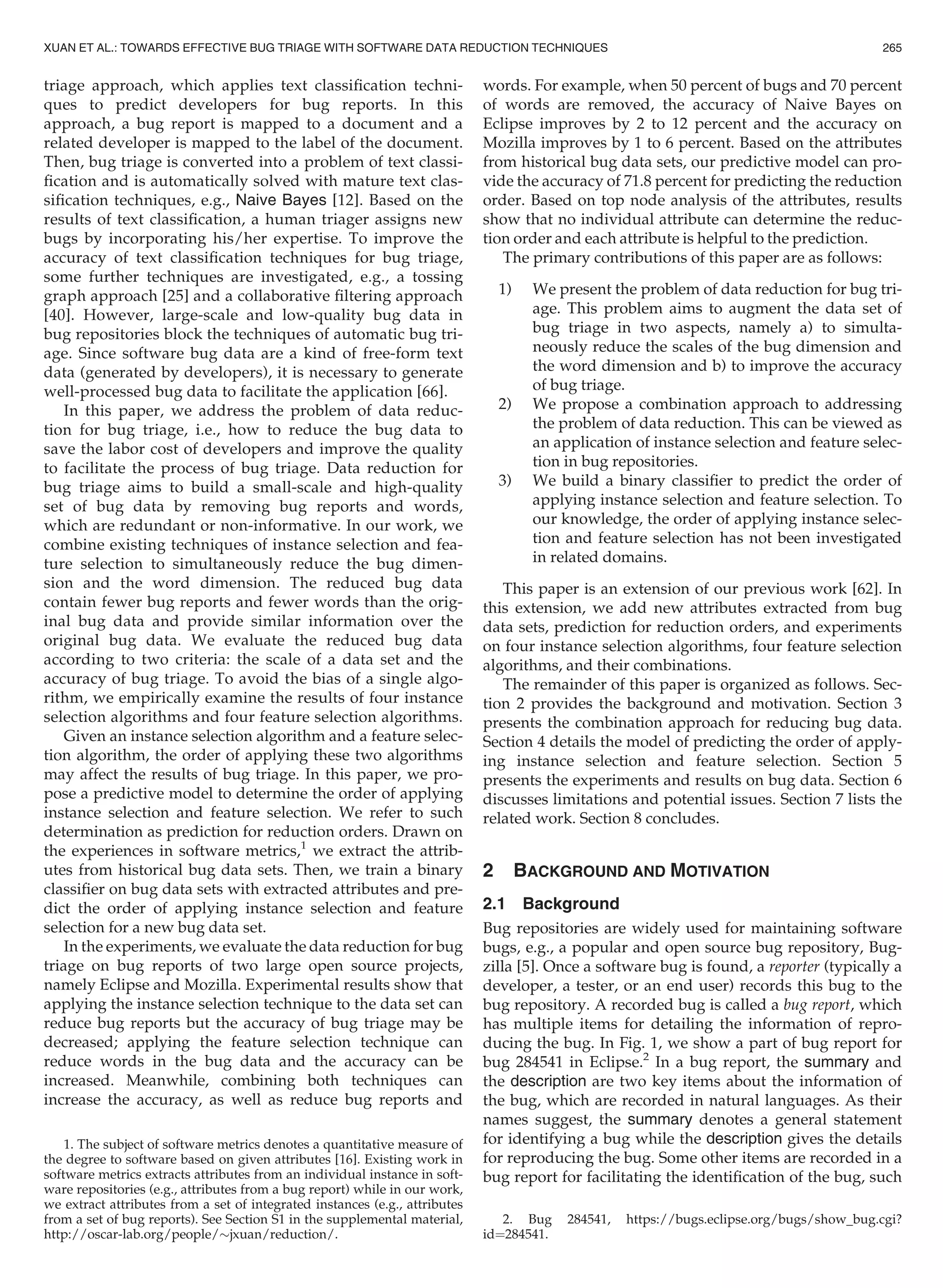 triage approach, which applies text classiﬁcation techni-
ques to predict developers for bug reports. In this
approach, a bug report is mapped to a document and a
related developer is mapped to the label of the document.
Then, bug triage is converted into a problem of text classi-
ﬁcation and is automatically solved with mature text clas-
siﬁcation techniques, e.g., Naive Bayes [12]. Based on the
results of text classiﬁcation, a human triager assigns new
bugs by incorporating his/her expertise. To improve the
accuracy of text classiﬁcation techniques for bug triage,
some further techniques are investigated, e.g., a tossing
graph approach [25] and a collaborative ﬁltering approach
[40]. However, large-scale and low-quality bug data in
bug repositories block the techniques of automatic bug tri-
age. Since software bug data are a kind of free-form text
data (generated by developers), it is necessary to generate
well-processed bug data to facilitate the application [66].
In this paper, we address the problem of data reduc-
tion for bug triage, i.e., how to reduce the bug data to
save the labor cost of developers and improve the quality
to facilitate the process of bug triage. Data reduction for
bug triage aims to build a small-scale and high-quality
set of bug data by removing bug reports and words,
which are redundant or non-informative. In our work, we
combine existing techniques of instance selection and fea-
ture selection to simultaneously reduce the bug dimen-
sion and the word dimension. The reduced bug data
contain fewer bug reports and fewer words than the orig-
inal bug data and provide similar information over the
original bug data. We evaluate the reduced bug data
according to two criteria: the scale of a data set and the
accuracy of bug triage. To avoid the bias of a single algo-
rithm, we empirically examine the results of four instance
selection algorithms and four feature selection algorithms.
Given an instance selection algorithm and a feature selec-
tion algorithm, the order of applying these two algorithms
may affect the results of bug triage. In this paper, we pro-
pose a predictive model to determine the order of applying
instance selection and feature selection. We refer to such
determination as prediction for reduction orders. Drawn on
the experiences in software metrics,1
we extract the attrib-
utes from historical bug data sets. Then, we train a binary
classiﬁer on bug data sets with extracted attributes and pre-
dict the order of applying instance selection and feature
selection for a new bug data set.
In the experiments, we evaluate the data reduction for bug
triage on bug reports of two large open source projects,
namely Eclipse and Mozilla. Experimental results show that
applying the instance selection technique to the data set can
reduce bug reports but the accuracy of bug triage may be
decreased; applying the feature selection technique can
reduce words in the bug data and the accuracy can be
increased. Meanwhile, combining both techniques can
increase the accuracy, as well as reduce bug reports and
words. For example, when 50 percent of bugs and 70 percent
of words are removed, the accuracy of Naive Bayes on
Eclipse improves by 2 to 12 percent and the accuracy on
Mozilla improves by 1 to 6 percent. Based on the attributes
from historical bug data sets, our predictive model can pro-
vide the accuracy of 71.8 percent for predicting the reduction
order. Based on top node analysis of the attributes, results
show that no individual attribute can determine the reduc-
tion order and each attribute is helpful to the prediction.
The primary contributions of this paper are as follows:
1) We present the problem of data reduction for bug tri-
age. This problem aims to augment the data set of
bug triage in two aspects, namely a) to simulta-
neously reduce the scales of the bug dimension and
the word dimension and b) to improve the accuracy
of bug triage.
2) We propose a combination approach to addressing
the problem of data reduction. This can be viewed as
an application of instance selection and feature selec-
tion in bug repositories.
3) We build a binary classiﬁer to predict the order of
applying instance selection and feature selection. To
our knowledge, the order of applying instance selec-
tion and feature selection has not been investigated
in related domains.
This paper is an extension of our previous work [62]. In
this extension, we add new attributes extracted from bug
data sets, prediction for reduction orders, and experiments
on four instance selection algorithms, four feature selection
algorithms, and their combinations.
The remainder of this paper is organized as follows. Sec-
tion 2 provides the background and motivation. Section 3
presents the combination approach for reducing bug data.
Section 4 details the model of predicting the order of apply-
ing instance selection and feature selection. Section 5
presents the experiments and results on bug data. Section 6
discusses limitations and potential issues. Section 7 lists the
related work. Section 8 concludes.
2 BACKGROUND AND MOTIVATION
2.1 Background
Bug repositories are widely used for maintaining software
bugs, e.g., a popular and open source bug repository, Bug-
zilla [5]. Once a software bug is found, a reporter (typically a
developer, a tester, or an end user) records this bug to the
bug repository. A recorded bug is called a bug report, which
has multiple items for detailing the information of repro-
ducing the bug. In Fig. 1, we show a part of bug report for
bug 284541 in Eclipse.2
In a bug report, the summary and
the description are two key items about the information of
the bug, which are recorded in natural languages. As their
names suggest, the summary denotes a general statement
for identifying a bug while the description gives the details
for reproducing the bug. Some other items are recorded in a
bug report for facilitating the identiﬁcation of the bug, such
1. The subject of software metrics denotes a quantitative measure of
the degree to software based on given attributes [16]. Existing work in
software metrics extracts attributes from an individual instance in soft-
ware repositories (e.g., attributes from a bug report) while in our work,
we extract attributes from a set of integrated instances (e.g., attributes
from a set of bug reports). See Section S1 in the supplemental material,
http://oscar-lab.org/people/$jxuan/reduction/.
2. Bug 284541, https://bugs.eclipse.org/bugs/show_bug.cgi?
id¼284541.
XUAN ET AL.: TOWARDS EFFECTIVE BUG TRIAGE WITH SOFTWARE DATA REDUCTION TECHNIQUES 265
 
