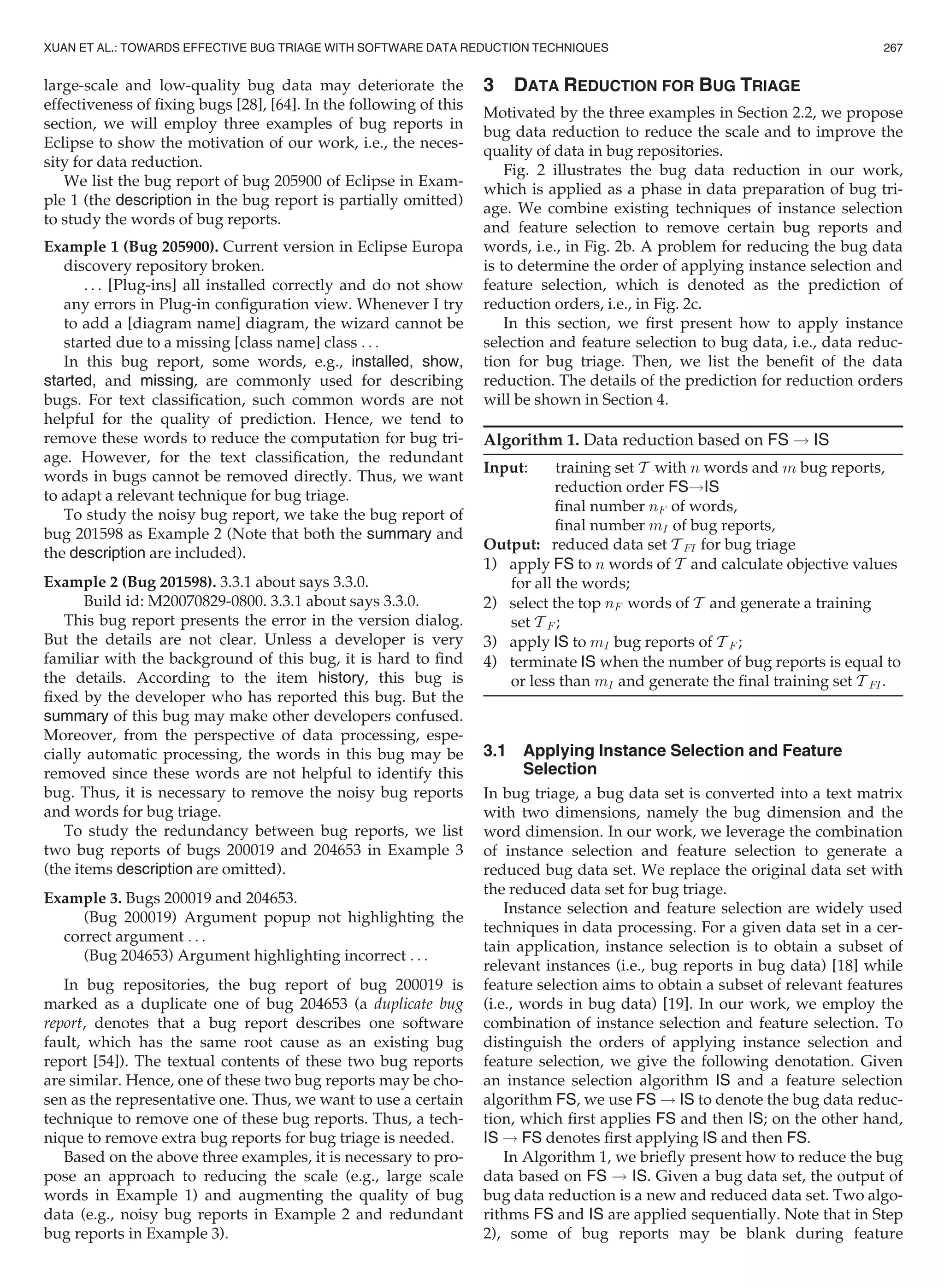 large-scale and low-quality bug data may deteriorate the
effectiveness of ﬁxing bugs [28], [64]. In the following of this
section, we will employ three examples of bug reports in
Eclipse to show the motivation of our work, i.e., the neces-
sity for data reduction.
We list the bug report of bug 205900 of Eclipse in Exam-
ple 1 (the description in the bug report is partially omitted)
to study the words of bug reports.
Example 1 (Bug 205900). Current version in Eclipse Europa
discovery repository broken.
. . . [Plug-ins] all installed correctly and do not show
any errors in Plug-in conﬁguration view. Whenever I try
to add a [diagram name] diagram, the wizard cannot be
started due to a missing [class name] class . . .
In this bug report, some words, e.g., installed, show,
started, and missing, are commonly used for describing
bugs. For text classiﬁcation, such common words are not
helpful for the quality of prediction. Hence, we tend to
remove these words to reduce the computation for bug tri-
age. However, for the text classiﬁcation, the redundant
words in bugs cannot be removed directly. Thus, we want
to adapt a relevant technique for bug triage.
To study the noisy bug report, we take the bug report of
bug 201598 as Example 2 (Note that both the summary and
the description are included).
Example 2 (Bug 201598). 3.3.1 about says 3.3.0.
Build id: M20070829-0800. 3.3.1 about says 3.3.0.
This bug report presents the error in the version dialog.
But the details are not clear. Unless a developer is very
familiar with the background of this bug, it is hard to ﬁnd
the details. According to the item history, this bug is
ﬁxed by the developer who has reported this bug. But the
summary of this bug may make other developers confused.
Moreover, from the perspective of data processing, espe-
cially automatic processing, the words in this bug may be
removed since these words are not helpful to identify this
bug. Thus, it is necessary to remove the noisy bug reports
and words for bug triage.
To study the redundancy between bug reports, we list
two bug reports of bugs 200019 and 204653 in Example 3
(the items description are omitted).
Example 3. Bugs 200019 and 204653.
(Bug 200019) Argument popup not highlighting the
correct argument . . .
(Bug 204653) Argument highlighting incorrect . . .
In bug repositories, the bug report of bug 200019 is
marked as a duplicate one of bug 204653 (a duplicate bug
report, denotes that a bug report describes one software
fault, which has the same root cause as an existing bug
report [54]). The textual contents of these two bug reports
are similar. Hence, one of these two bug reports may be cho-
sen as the representative one. Thus, we want to use a certain
technique to remove one of these bug reports. Thus, a tech-
nique to remove extra bug reports for bug triage is needed.
Based on the above three examples, it is necessary to pro-
pose an approach to reducing the scale (e.g., large scale
words in Example 1) and augmenting the quality of bug
data (e.g., noisy bug reports in Example 2 and redundant
bug reports in Example 3).
3 DATA REDUCTION FOR BUG TRIAGE
Motivated by the three examples in Section 2.2, we propose
bug data reduction to reduce the scale and to improve the
quality of data in bug repositories.
Fig. 2 illustrates the bug data reduction in our work,
which is applied as a phase in data preparation of bug tri-
age. We combine existing techniques of instance selection
and feature selection to remove certain bug reports and
words, i.e., in Fig. 2b. A problem for reducing the bug data
is to determine the order of applying instance selection and
feature selection, which is denoted as the prediction of
reduction orders, i.e., in Fig. 2c.
In this section, we ﬁrst present how to apply instance
selection and feature selection to bug data, i.e., data reduc-
tion for bug triage. Then, we list the beneﬁt of the data
reduction. The details of the prediction for reduction orders
will be shown in Section 4.
Algorithm 1. Data reduction based on FS ! IS
Input: training set T with n words and m bug reports,
reduction order FS!IS
ﬁnal number nF of words,
ﬁnal number mI of bug reports,
Output: reduced data set T FI for bug triage
1) apply FS to n words of T and calculate objective values
for all the words;
2) select the top nF words of T and generate a training
set T F ;
3) apply IS to mI bug reports of T F ;
4) terminate IS when the number of bug reports is equal to
or less than mI and generate the ﬁnal training set T FI.
3.1 Applying Instance Selection and Feature
Selection
In bug triage, a bug data set is converted into a text matrix
with two dimensions, namely the bug dimension and the
word dimension. In our work, we leverage the combination
of instance selection and feature selection to generate a
reduced bug data set. We replace the original data set with
the reduced data set for bug triage.
Instance selection and feature selection are widely used
techniques in data processing. For a given data set in a cer-
tain application, instance selection is to obtain a subset of
relevant instances (i.e., bug reports in bug data) [18] while
feature selection aims to obtain a subset of relevant features
(i.e., words in bug data) [19]. In our work, we employ the
combination of instance selection and feature selection. To
distinguish the orders of applying instance selection and
feature selection, we give the following denotation. Given
an instance selection algorithm IS and a feature selection
algorithm FS, we use FS ! IS to denote the bug data reduc-
tion, which ﬁrst applies FS and then IS; on the other hand,
IS ! FS denotes ﬁrst applying IS and then FS.
In Algorithm 1, we brieﬂy present how to reduce the bug
data based on FS ! IS. Given a bug data set, the output of
bug data reduction is a new and reduced data set. Two algo-
rithms FS and IS are applied sequentially. Note that in Step
2), some of bug reports may be blank during feature
XUAN ET AL.: TOWARDS EFFECTIVE BUG TRIAGE WITH SOFTWARE DATA REDUCTION TECHNIQUES 267
 
