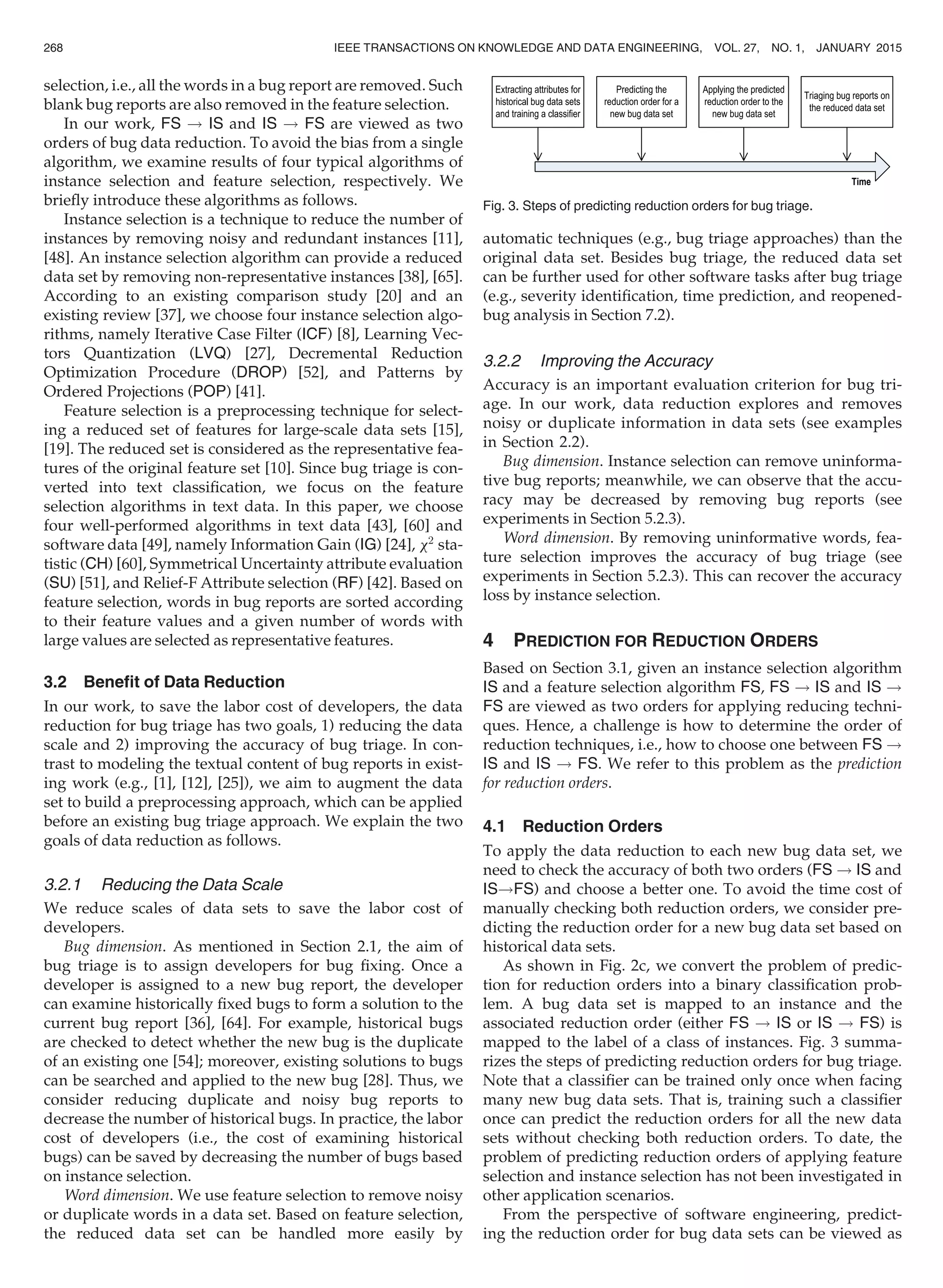 selection, i.e., all the words in a bug report are removed. Such
blank bug reports are also removed in the feature selection.
In our work, FS ! IS and IS ! FS are viewed as two
orders of bug data reduction. To avoid the bias from a single
algorithm, we examine results of four typical algorithms of
instance selection and feature selection, respectively. We
brieﬂy introduce these algorithms as follows.
Instance selection is a technique to reduce the number of
instances by removing noisy and redundant instances [11],
[48]. An instance selection algorithm can provide a reduced
data set by removing non-representative instances [38], [65].
According to an existing comparison study [20] and an
existing review [37], we choose four instance selection algo-
rithms, namely Iterative Case Filter (ICF) [8], Learning Vec-
tors Quantization (LVQ) [27], Decremental Reduction
Optimization Procedure (DROP) [52], and Patterns by
Ordered Projections (POP) [41].
Feature selection is a preprocessing technique for select-
ing a reduced set of features for large-scale data sets [15],
[19]. The reduced set is considered as the representative fea-
tures of the original feature set [10]. Since bug triage is con-
verted into text classiﬁcation, we focus on the feature
selection algorithms in text data. In this paper, we choose
four well-performed algorithms in text data [43], [60] and
software data [49], namely Information Gain (IG) [24], x2
sta-
tistic (CH) [60], Symmetrical Uncertainty attribute evaluation
(SU) [51], and Relief-F Attribute selection (RF) [42]. Based on
feature selection, words in bug reports are sorted according
to their feature values and a given number of words with
large values are selected as representative features.
3.2 Beneﬁt of Data Reduction
In our work, to save the labor cost of developers, the data
reduction for bug triage has two goals, 1) reducing the data
scale and 2) improving the accuracy of bug triage. In con-
trast to modeling the textual content of bug reports in exist-
ing work (e.g., [1], [12], [25]), we aim to augment the data
set to build a preprocessing approach, which can be applied
before an existing bug triage approach. We explain the two
goals of data reduction as follows.
3.2.1 Reducing the Data Scale
We reduce scales of data sets to save the labor cost of
developers.
Bug dimension. As mentioned in Section 2.1, the aim of
bug triage is to assign developers for bug ﬁxing. Once a
developer is assigned to a new bug report, the developer
can examine historically ﬁxed bugs to form a solution to the
current bug report [36], [64]. For example, historical bugs
are checked to detect whether the new bug is the duplicate
of an existing one [54]; moreover, existing solutions to bugs
can be searched and applied to the new bug [28]. Thus, we
consider reducing duplicate and noisy bug reports to
decrease the number of historical bugs. In practice, the labor
cost of developers (i.e., the cost of examining historical
bugs) can be saved by decreasing the number of bugs based
on instance selection.
Word dimension. We use feature selection to remove noisy
or duplicate words in a data set. Based on feature selection,
the reduced data set can be handled more easily by
automatic techniques (e.g., bug triage approaches) than the
original data set. Besides bug triage, the reduced data set
can be further used for other software tasks after bug triage
(e.g., severity identiﬁcation, time prediction, and reopened-
bug analysis in Section 7.2).
3.2.2 Improving the Accuracy
Accuracy is an important evaluation criterion for bug tri-
age. In our work, data reduction explores and removes
noisy or duplicate information in data sets (see examples
in Section 2.2).
Bug dimension. Instance selection can remove uninforma-
tive bug reports; meanwhile, we can observe that the accu-
racy may be decreased by removing bug reports (see
experiments in Section 5.2.3).
Word dimension. By removing uninformative words, fea-
ture selection improves the accuracy of bug triage (see
experiments in Section 5.2.3). This can recover the accuracy
loss by instance selection.
4 PREDICTION FOR REDUCTION ORDERS
Based on Section 3.1, given an instance selection algorithm
IS and a feature selection algorithm FS, FS ! IS and IS !
FS are viewed as two orders for applying reducing techni-
ques. Hence, a challenge is how to determine the order of
reduction techniques, i.e., how to choose one between FS !
IS and IS ! FS. We refer to this problem as the prediction
for reduction orders.
4.1 Reduction Orders
To apply the data reduction to each new bug data set, we
need to check the accuracy of both two orders (FS ! IS and
IS!FS) and choose a better one. To avoid the time cost of
manually checking both reduction orders, we consider pre-
dicting the reduction order for a new bug data set based on
historical data sets.
As shown in Fig. 2c, we convert the problem of predic-
tion for reduction orders into a binary classiﬁcation prob-
lem. A bug data set is mapped to an instance and the
associated reduction order (either FS ! IS or IS ! FS) is
mapped to the label of a class of instances. Fig. 3 summa-
rizes the steps of predicting reduction orders for bug triage.
Note that a classiﬁer can be trained only once when facing
many new bug data sets. That is, training such a classiﬁer
once can predict the reduction orders for all the new data
sets without checking both reduction orders. To date, the
problem of predicting reduction orders of applying feature
selection and instance selection has not been investigated in
other application scenarios.
From the perspective of software engineering, predict-
ing the reduction order for bug data sets can be viewed as
Fig. 3. Steps of predicting reduction orders for bug triage.
268 IEEE TRANSACTIONS ON KNOWLEDGE AND DATA ENGINEERING, VOL. 27, NO. 1, JANUARY 2015
 