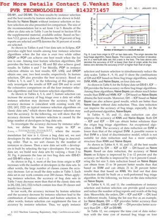 DS-M1, and DS-M5. The best results by instance selection
and the best results by feature selection are shown in bold.
Results by Naive Bayes without instance selection or fea-
ture selection are also presented for comparison. The size of
the recommendation list is set from 1 to 5. Results of the
other six data sets in Table 3 can be found in Section S5 in
the supplemental material, available online. Based on Sec-
tion 5.2.2, given a data set, IS denotes the 50 percent of bug
reports are selected and FS denotes the 30 percent of words
are selected.
As shown in Tables 4 and 5 for data sets in Eclipse, ICF
provides eight best results among four instance selection
algorithms when the list size is over two while either
DROP or POP can achieve one best result when the list
size is one. Among four feature selection algorithms, CH
provides the best accuracy. IG and SU also achieve good
results. In Tables 6 and 7 for Mozilla, POP in instance
selection obtains six best results; ICF, LVQ, and DROP
obtain one, one, two best results, respectively. In feature
selection, CH also provides the best accuracy. Based on
Tables 4, 5, 6, and 7, in the following of this paper, we
only investigate the results of ICF and CH and to avoid
the exhaustive comparison on all the four instance selec-
tion algorithms and four feature selection algorithms.
As shown in Tables 4, 5, 6, and 7, feature selection can
increase the accuracy of bug triage over a data set while
instance selection may decrease the accuracy. Such an
accuracy decrease is coincident with existing work ([8],
[20], [41], [52]) on typical instance selection algorithms on
classic data sets,4
which shows that instance selection may
hurt the accuracy. In the following, we will show that the
accuracy decrease by instance selection is caused by the
large number of developers in bug data sets.
To investigate the accuracy decrease by instance selec-
tion, we deﬁne the loss from origin to ICF as
Lossk ¼ Accuracyk by originÀAccuracyk by ICF
Accuracyk by origin , where the recom-
mendation list size is k. Given a bug data set, we sort
developers by the number of their ﬁxed bugs in descend-
ing order. That is, we sort classes by the number of
instances in classes. Then a new data set with s develop-
ers is built by selecting the top-s developers. For one bug
data set, we build new data sets by varying s from 2 to
30. Fig. 6 presents the loss on two bug data sets (DS-E1
and DS-M1) when k ¼ 1 or k ¼ 3.
As shown in Fig. 6, most of the loss from origin to ICF
increases with the number of developers in the data sets. In
other words, the large number of classes causes the accu-
racy decrease. Let us recall the data scales in Table 3. Each
data set in our work contains over 200 classes. When apply-
ing instance selection, the accuracy of bug data sets in
Table 3 may decrease more than that of the classic data sets
in [8], [20], [41], [52] (which contain less than 20 classes and
mostly two classes).
In our work, the accuracy increase by feature selection
and the accuracy decrease by instance selection lead to the
combination of instance selection and feature selection. In
other words, feature selection can supplement the loss of
accuracy by instance selection. Thus, we apply instance
selection and feature selection to simultaneously reduce the
data scales. Tables 8 , 9, 10, and 11 show the combinations
of CH and ICF based on three bug triage algorithms, namely
SVM, KNN, and Naive Bayes, on four data sets.
As shown in Table 8, for the Eclipse data set DS-E1, ICF !
CH provides the best accuracy on three bug triage algorithms.
Among these algorithms, Naive Bayes can obtain much better
results than SVM and KNN. ICF ! CH based on Naive Bayes
obtains the best results. Moreover, CH ! ICF based on Naive
Bayes can also achieve good results, which are better than
Naive Bayes without data reduction. Thus, data reduction
can improve the accuracy of bug triage, especially, for the
well-performed algorithm, Naive Bayes.
In Tables 9, 10, and 11, data reduction can also
improve the accuracy of KNN and Naive Bayes. Both CH
! ICF and ICF ! CH can obtain better solutions than
the origin bug triage algorithms. An exceptional algo-
rithm is SVM. The accuracy of data reduction on SVM is
lower than that of the original SVM. A possible reason is
that SVM is a kind of discriminative model, which is not
suitable for data reduction and has a more complex
structure than KNN and Naive Bayes.
As shown in Tables 8, 9, 10, and 11, all the best results
are obtained by CH ! ICF or ICF ! CH based on Naive
Bayes. Based on data reduction, the accuracy of Naive
Bayes on Eclipse is improved by 2 to 12 percent and the
accuracy on Mozilla is improved by 1 to 6 percent Consid-
ering the list size 5, data reduction based on Naive Bayes
can obtain from 13 to 38 percent better results than that
based on SVM and can obtain 21 to 28 percent better
results than that based on KNN. We ﬁnd out that data
reduction should be built on a well-performed bug triage
algorithm. In the following, we focus on the data reduction
on Naive Bayes.
In Tables 8, 9, 10, and 11, the combinations of instance
selection and feature selection can provide good accuracy
and reduce the number of bug reports and words of the bug
data. Meanwhile, the orders, CH ! ICF and ICF ! CH, lead
to different results. Taking the list size ﬁve as an example,
for Naive Bayes, CH ! ICF provides better accuracy than
ICF ! CH on DS-M1 while ICF ! CH provides better accu-
racy than CH ! ICF on DS-M5.
In Table 12, we compare the time cost of data reduc-
tion with the time cost of manual bug triage on four
Fig. 6. Loss from origin to ICF on two data sets. The origin denotes the
bug triage algorithm, Naive Bayes. The x-axis is the number of develop-
ers in a new-built data set; the y-axis is the loss. The loss above zero
denotes the accuracy of ICF is lower than that of origin while the loss
below zero denotes the accuracy of ICF is higher than that of origin.
4. UCI Machine Learning Repository, http://archive.ics.uci.edu/
ml/.
272 IEEE TRANSACTIONS ON KNOWLEDGE AND DATA ENGINEERING, VOL. 27, NO. 1, JANUARY 2015
For More Details Contact G.Venkat Rao
PVR TECHNOLOGIES 8143271457
 