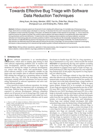 Towards Effective Bug Triage with Software
Data Reduction Techniques
Jifeng Xuan, He Jiang, Member, IEEE, Yan Hu, Zhilei Ren, Weiqin Zou,
Zhongxuan Luo, and Xindong Wu, Fellow, IEEE
Abstract—Software companies spend over 45 percent of cost in dealing with software bugs. An inevitable step of ﬁxing bugs is bug
triage, which aims to correctly assign a developer to a new bug. To decrease the time cost in manual work, text classiﬁcation techniques
are applied to conduct automatic bug triage. In this paper, we address the problem of data reduction for bug triage, i.e., how to reduce the
scale and improve the quality of bug data. We combine instance selection with feature selection to simultaneously reduce data scale on
the bug dimension and the word dimension. To determine the order of applying instance selection and feature selection, we extract
attributes from historical bug data sets and build a predictive model for a new bug data set. We empirically investigate the performance of
data reduction on totally 600,000 bug reports of two large open source projects, namely Eclipse and Mozilla. The results show that our
data reduction can effectively reduce the data scale and improve the accuracy of bug triage. Our work provides an approach to leveraging
techniques on data processing to form reduced and high-quality bug data in software development and maintenance.
Index Terms—Mining software repositories, application of data preprocessing, data management in bug repositories, bug data reduction,
feature selection, instance selection, bug triage, prediction for reduction orders
Ç
1 INTRODUCTION
MINING software repositories is an interdisciplinary
domain, which aims to employ data mining to deal
with software engineering problems [22]. In modern soft-
ware development, software repositories are large-scale
databases for storing the output of software development,
e.g., source code, bugs, emails, and speciﬁcations. Tradi-
tional software analysis is not completely suitable for the
large-scale and complex data in software repositories [58].
Data mining has emerged as a promising means to handle
software data (e.g., [7], [32]). By leveraging data mining
techniques, mining software repositories can uncover inter-
esting information in software repositories and solve real-
world software problems.
A bug repository (a typical software repository, for storing
details of bugs), plays an important role in managing soft-
ware bugs. Software bugs are inevitable and ﬁxing bugs is
expensive in software development. Software companies
spend over 45 percent of cost in ﬁxing bugs [39]. Large soft-
ware projects deploy bug repositories (also called bug track-
ing systems) to support information collection and to assist
developers to handle bugs [9], [14]. In a bug repository, a
bug is maintained as a bug report, which records the textual
description of reproducing the bug and updates according
to the status of bug ﬁxing [64]. A bug repository provides a
data platform to support many types of tasks on bugs, e.g.,
fault prediction [7], [49], bug localization [2], and reopened-
bug analysis [63]. In this paper, bug reports in a bug reposi-
tory are called bug data.
There are two challenges related to bug data that may
affect the effective use of bug repositories in software devel-
opment tasks, namely the large scale and the low quality. On
one hand, due to the daily-reported bugs, a large number of
new bugs are stored in bug repositories. Taking an open
source project, Eclipse [13], as an example, an average of
30 new bugs are reported to bug repositories per day in 2007
[3]; from 2001 to 2010, 333,371 bugs have been reported to
Eclipse by over 34,917 developers and users [57]. It is a chal-
lenge to manually examine such large-scale bug data in soft-
ware development. On the other hand, software techniques
suffer from the low quality of bug data. Two typical charac-
teristics of low-quality bugs are noise and redundancy.
Noisy bugs may mislead related developers [64] while
redundant bugs waste the limited time of bug handling [54].
A time-consuming step of handling software bugs is
bug triage, which aims to assign a correct developer to ﬁx
a new bug [1], [3], [25], [40]. In traditional software devel-
opment, new bugs are manually triaged by an expert
developer, i.e., a human triager. Due to the large number
of daily bugs and the lack of expertise of all the bugs, man-
ual bug triage is expensive in time cost and low in accu-
racy. In manual bug triage in Eclipse, 44 percent of bugs
are assigned by mistake while the time cost between open-
ing one bug and its ﬁrst triaging is 19.3 days on average
[25]. To avoid the expensive cost of manual bug
triage, existing work [1] has proposed an automatic bug
 J. Xuan is with the School of Software, Dalian University of Technology,
Dalian, China, and INRIA Lille–Nord Europe, Lille, France.
E-mail: xuan@mail.dlut.edu.cn.
 H. Jiang, Y. Hu, Z. Ren, and Z. Luo are with the School of Software,
Dalian University of Technology, Dalian, China.
E-mail: hejiang@ieee.org, {huyan, zren, zxluo}@dlut.edu.cn.
 W. Zou is with Jiangxi University of Science and Technology, Nanchang,
China. E-mail: weiqinzou315@gmail.com.
 X. Wu is with the School of Computer Science and Information Engineer-
ing, Hefei University of Technology, Hefei, China, and the Department of
Computer Science, University of Vermont. E-mail: xwu@uvm.edu.
Manuscript received 10 Jan. 2013; revised 25 Apr. 2014; accepted 1 May 2014.
Date of publication 15 May 2014; date of current version 1 Dec. 2014.
Recommended for acceptance by H. Wang.
For information on obtaining reprints of this article, please send e-mail to:
reprints@ieee.org, and reference the Digital Object Identiﬁer below.
Digital Object Identiﬁer no. 10.1109/TKDE.2014.2324590
264 IEEE TRANSACTIONS ON KNOWLEDGE AND DATA ENGINEERING, VOL. 27, NO. 1, JANUARY 2015
1041-4347 ß 2014 IEEE. Personal use is permitted, but republication/redistribution requires IEEE permission.
See http://www.ieee.org/publications_standards/publications/rights/index.html for more information.
www.redpel.com+917620593389
www.redpel.com+917620593389
 