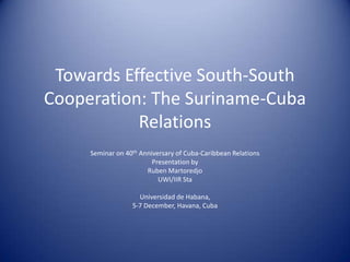 Towards Effective South-South
Cooperation: The Suriname-Cuba
           Relations
     Seminar on 40th Anniversary of Cuba-Caribbean Relations
                         Presentation by
                       Ruben Martoredjo
                           UWI/IIR Sta

                    Universidad de Habana,
                  5-7 December, Havana, Cuba
 