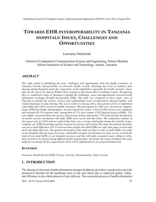 International Journal of Computer Science, Engineering and Applications (IJCSEA) Vol.4, No.4, August 2014 
TOWARDS EHR INTEROPERABILITY IN TANZANIA 
HOSPITALS: ISSUES, CHALLENGES AND 
OPPORTUNITIES 
Lawrence Nehemiah 
School of Computation Communication Science and Engineering, Nelson Mandela 
African Institution of Science and Technology, Arusha, Tanzania 
ABSTRACT 
This study aimed at identifying the issue, challenges and opportunities from the health consumers in 
Tanzania towards interoperability of electronic health records. Reaching that level of seamless data 
sharing among Hospitals needs the cooperation of all stakeholders especially the health consumer whose 
data are the ones to be shared. Without their acceptance that means there is nothing to share. Recognizing 
that we conducted a study in Tanzania to identify the challenges, issues and opportunities towards health 
information exchange through interoperable EHRs. The study was conducted in three major cities of 
Tanzania to identify the security, privacy and confidentiality issues of information sharing together with 
related challenges to data sharing. This was in order to come up with a clear picture of how to implement 
some EHRs that will be trusted by health consumers. The participants (n=240) were surveyed on computer 
usage, EHRs knowledge, demographics, security and privacy issues. A total of 200 surveys were completed 
and returned (83.3% response rate). Among them 67.5% were women, 62.6% had not heard of EHRs, 73% 
were highly concerned about the privacy and security of their information. 75% believed that introduction 
of various security mechanisms will make EHRs more secure and thus better. We conducted a number of 
chi-square tests (p<0.05) and we realized that there was a strong relationship among the variable of age, 
computer use, EHRs knowledge and the concerns for privacy and security.The study also showed that there 
was just a small difference of 8.5% between those people who think EHRs are safer than paper records and 
those who think otherwise. The general observation of the study was that in order to make EHRs successful 
in our Hospitals then the issue of security, and health consumer involvement were they two key towards the 
road of successful EHRs in our hospitals practices and that will make consumers more willing to allow 
their records to be shared among different health organizations. So besides the issues identified, this study 
helped us to identify the key requirements which will be implemented in our proposed framework. 
KEYWORDS 
Electronic Health Record (EHR), Privacy, Security, Interoperability, Paper-records. 
1. INTRODUCTION 
The sharing of electronic health information amongst healthcare providers is projected to provide 
prospective benefits for the healthcare users in the near future due to improved quality, safety, 
and efficiency in the whole process of care delivery. The successful process of health information 
DOI : 10.5121/ijcsea.2014.4404 29 
 
