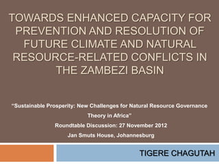 TOWARDS ENHANCED CAPACITY FOR
 PREVENTION AND RESOLUTION OF
  FUTURE CLIMATE AND NATURAL
 RESOURCE-RELATED CONFLICTS IN
       THE ZAMBEZI BASIN


“Sustainable Prosperity: New Challenges for Natural Resource Governance
                           Theory in Africa”
               Roundtable Discussion: 27 November 2012
                    Jan Smuts House, Johannesburg


                                               TIGERE CHAGUTAH
 