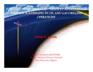 TOWARDS ENVIRONMENTAL – FRIENDLY ADDITIVES FOR 
SULPHIDE SCAVENGING IN OIL AND GAS DRILLING 
OPERATIONS 
Mutiu K. Amosa 
Guest Consultant (R&D/HSE) 
Yusran Technical Services Limited 
Port-Harcourt, Nigeria 
 