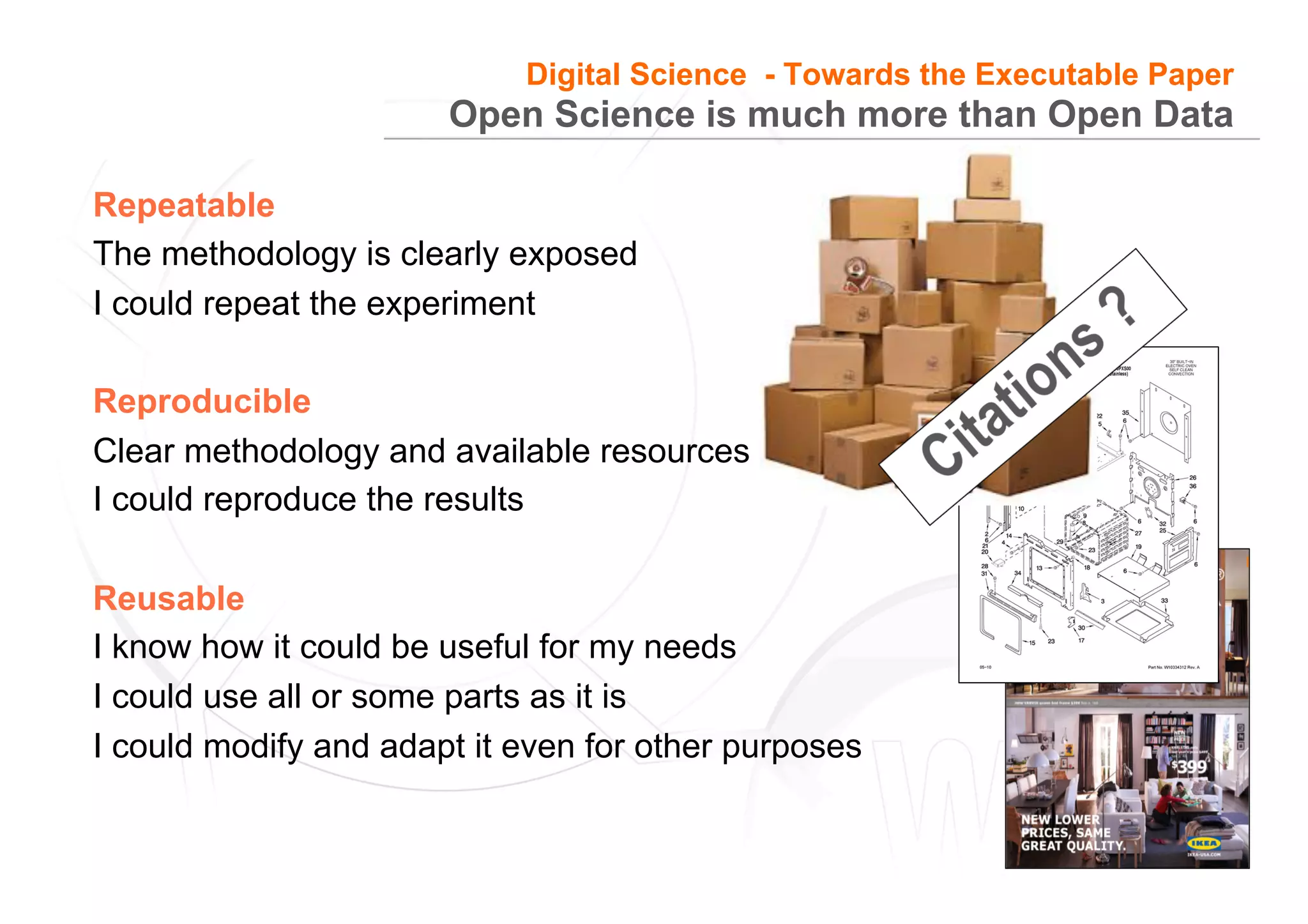 10
Open Science is much more than Open Data
Repeatable
The methodology is clearly exposed
I could repeat the experiment
Reproducible
Clear methodology and available resources
I could reproduce the results
Reusable
I know how it could be useful for my needs
I could use all or some parts as it is
I could modify and adapt it even for other purposes
Digital Science - Towards the Executable Paper
 