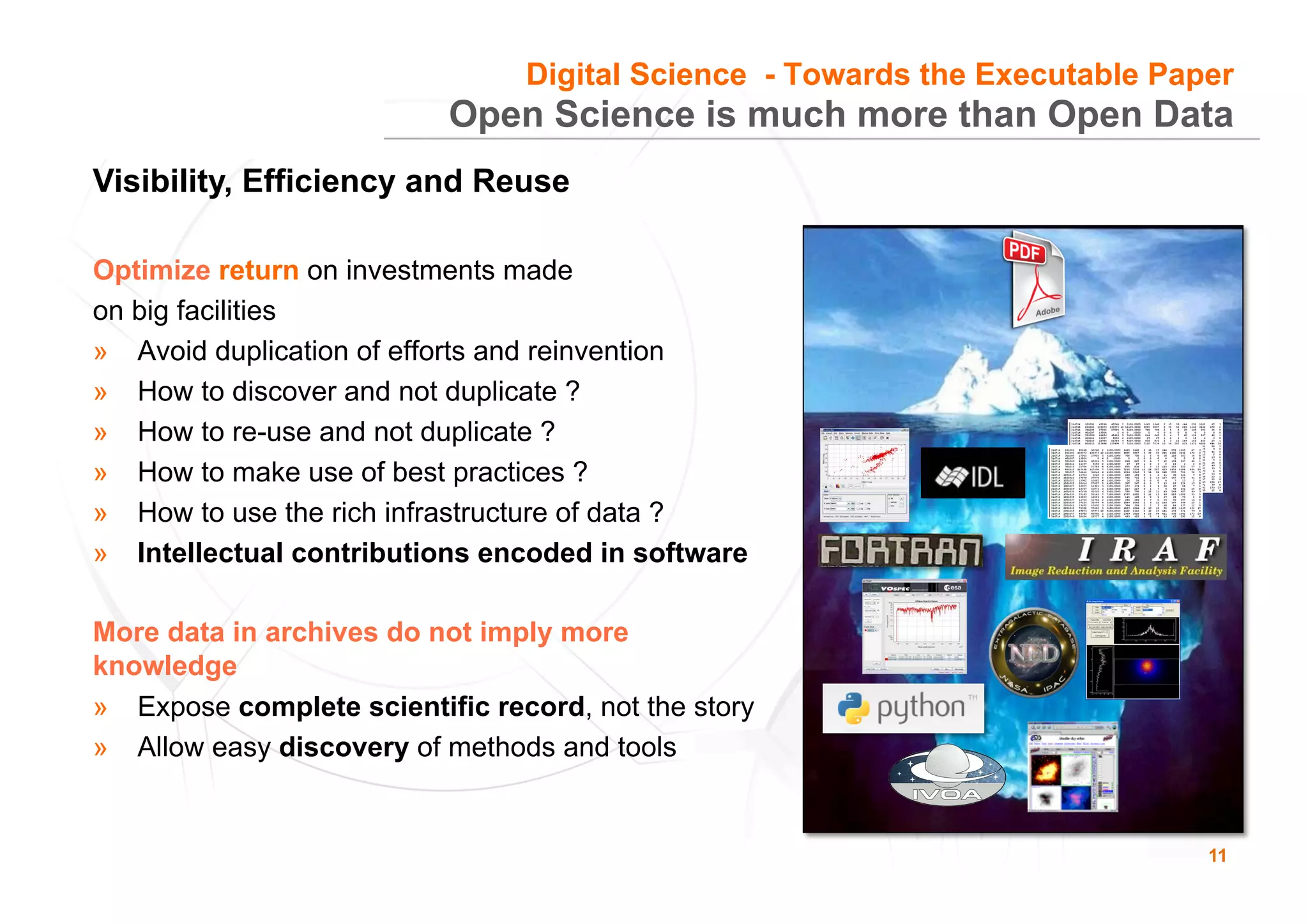 11
Open Science is much more than Open Data
Optimize return on investments made
on big facilities
»  Avoid duplication of efforts and reinvention
»  How to discover and not duplicate ?
»  How to re-use and not duplicate ?
»  How to make use of best practices ?
»  How to use the rich infrastructure of data ?
»  Intellectual contributions encoded in software
More data in archives do not imply more
knowledge
»  Expose complete scientific record, not the story
»  Allow easy discovery of methods and tools
Digital Science - Towards the Executable Paper
Visibility, Efficiency and Reuse
 