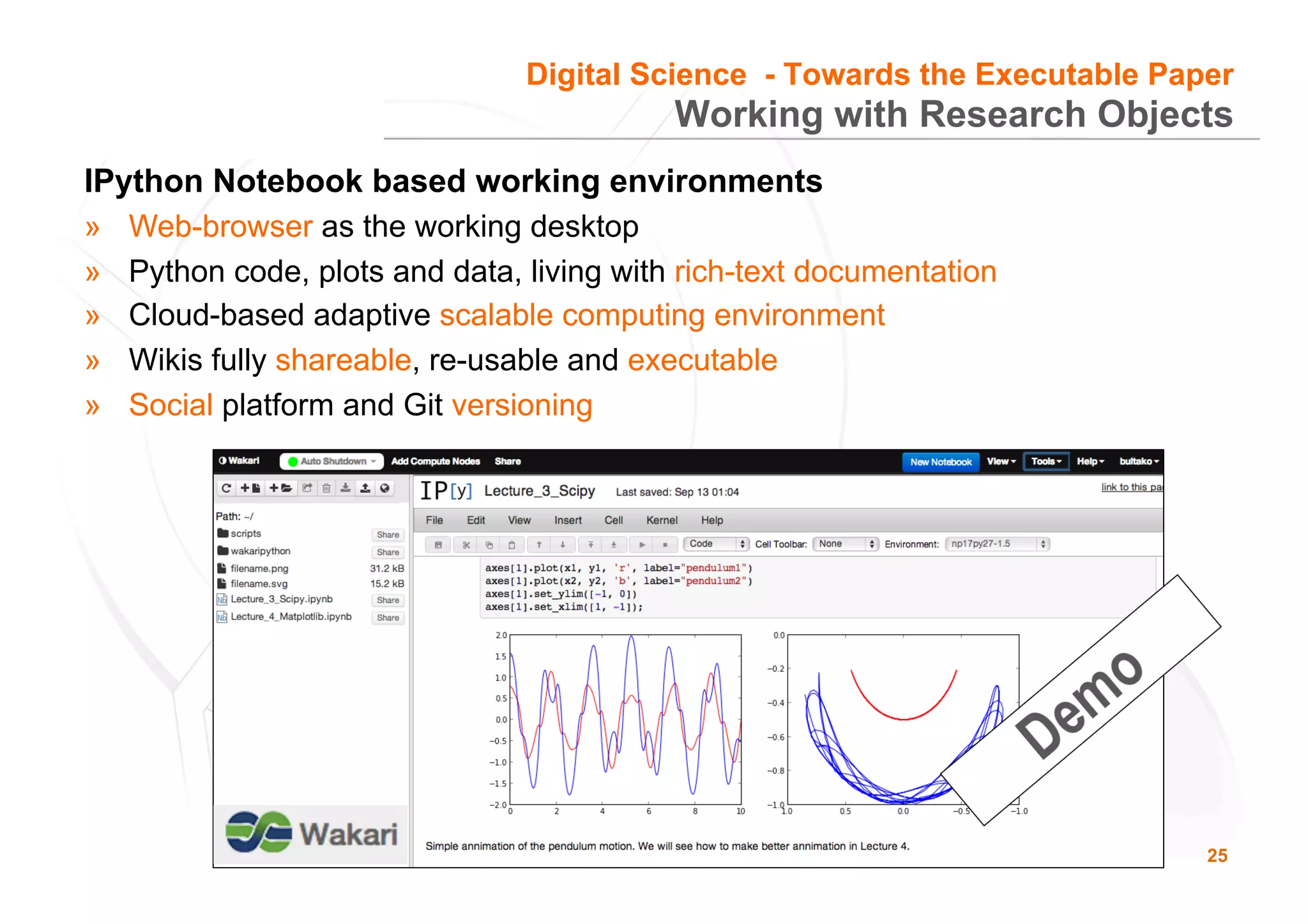 25
Working with Research Objects
IPython Notebook based working environments
»  Web-browser as the working desktop
»  Python code, plots and data, living with rich-text documentation
»  Cloud-based adaptive scalable computing environment
»  Wikis fully shareable, re-usable and executable
»  Social platform and Git versioning
Digital Science - Towards the Executable Paper
 