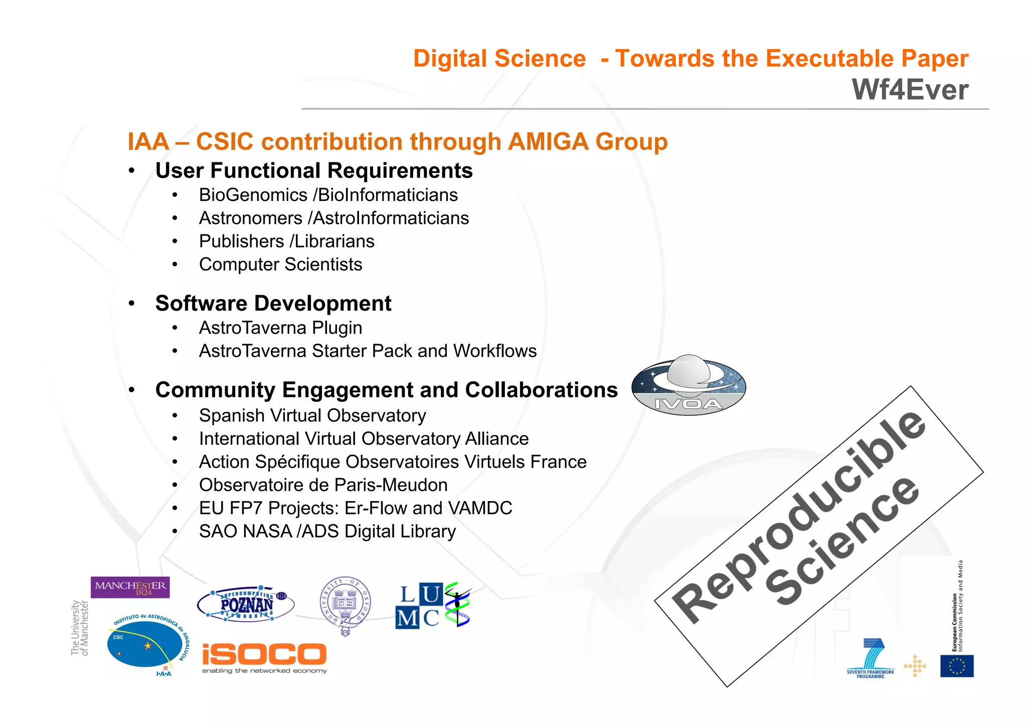 3
Wf4Ever
Digital Science - Towards the Executable Paper
IAA – CSIC contribution through AMIGA Group
•  User Functional Requirements
•  BioGenomics /BioInformaticians
•  Astronomers /AstroInformaticians
•  Publishers /Librarians
•  Computer Scientists
•  Software Development
•  AstroTaverna Plugin
•  AstroTaverna Starter Pack and Workflows
•  Community Engagement and Collaborations
•  Spanish Virtual Observatory
•  International Virtual Observatory Alliance
•  Action Spécifique Observatoires Virtuels France
•  Observatoire de Paris-Meudon
•  EU FP7 Projects: Er-Flow and VAMDC
•  SAO NASA /ADS Digital Library
 