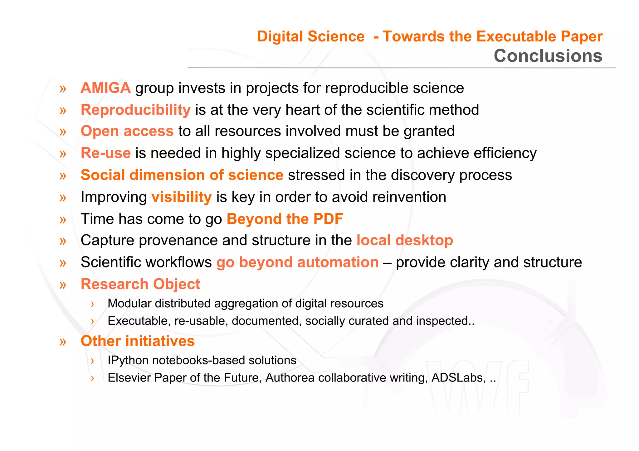 33
Conclusions
»  AMIGA group invests in projects for reproducible science
»  Reproducibility is at the very heart of the scientific method
»  Open access to all resources involved must be granted
»  Re-use is needed in highly specialized science to achieve efficiency
»  Social dimension of science stressed in the discovery process
»  Improving visibility is key in order to avoid reinvention
»  Time has come to go Beyond the PDF
»  Capture provenance and structure in the local desktop
»  Scientific workflows go beyond automation – provide clarity and structure
»  Research Object
›  Modular distributed aggregation of digital resources
›  Executable, re-usable, documented, socially curated and inspected..
»  Other initiatives
›  IPython notebooks-based solutions
›  Elsevier Paper of the Future, Authorea collaborative writing, ADSLabs, ..
Digital Science - Towards the Executable Paper
 